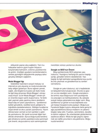 57
ekleyerek çapraz akış sağladım. Yani mu-
hafazakar kadının giyim kuşam ihtiyacını
karşılamakla kalmadım, evlerine yazdıklarımla
da girdim. Ürettiğim giysilerin kombinlemelerini,
nerede giyindiğimi takipçilerimle paylaşıp daha
gerçekçi etkileşim sağladım.
Moda Blogger’lığı
İstatistikler kadınların sosyal medyayı ve
interneti en çok alışveriş ve moda konularında
takip ettiğini gösteriyor. Buna rağmen yemek,
sağlık, aile bloglarına kıyasla çok fazla moda
ile ilgili blog olmaması Moda Blogger’ı olmayı
cazip kılıyor. İyi bir Moda Blogger’ı olmak için
en önemlisi özgün içerik oluşturmanız. Ya farklı
işler yapmalı yada yapılmış olanın eksiklerini
tespit edip en iyisini yapmalısınız. İçeriklerinizi
kaliteli görsellerle, özellikle kendi çektiğiniz fo-
toğraflarla desteklemelisiniz. Dilbilgisi kurallarına
riayet etmeli ve akıcı yazılar yazmalısınız. Yazım
dilinize karar vermeli ve tüm içerikleri o şekil-
de yazmalısınız. Bir içerik kurumsal diğeri ben
dilinde olmamalıdır. Ayrıca bloğunuzda kendiniz
gibi olmalısınız çünkü yazdıklarınızda samimiyet
çok önemli, okuyucularınız sizin samimiyetinize
inandıkları sürece yazılarınızı okurlar.
Google ve SEO’nun Önemi
Blog içeriklerinizde SEO çalışması yap-
malısınız. Yazdığınız herhangi bir yazının başlığı,
içeriği, görselleri birbirini desteklemeli. Yazı
başlığı ile ilgili kelimeleri paragraflarda koyu punto
ile öne çıkarmalı ve görsellerinize bu isimleri
vermelisiniz.
Google en yakın dostunuz, sizi o keşfedecek
ve takipçilerinizle buluşturacak. Onunla iyi geçi-
nin ve ona istediğini verin. Google aramaların-
da isminiz veya bloğunuzun ismi yazıldığında
ne çıkacağını siz belirleyeceksiniz. Bu sebeple
sosyal medya çalışmalarınıza değer verin. Blog
içeriklerinizi iyi görsel ve kısa başlıklarla sos-
yal medya hesaplarınızda paylaşın. Bloğunuza
Facebook Beğen butonu ekleyerek daha geniş bir
ağa yayılabilirsiniz.Dünya modasını ve yabancı
blogları takip edin. Fuarlara, seminerlere, davetle-
re katılım sağlayın. Bu ortamlardaki gözlemlerinizi
sayfanıza aktarın. Moda ile ilgili jargonu öğren-
mek için defile yorumlarını okuyabilirsiniz. Bloğu-
nuzda kendinizi
 