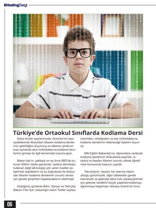 06
Türkiye’de Ortaokul Sınıflarda Kodlama Dersi
Daha önceki sayılarımızda, Amerika’nın bazı
eyaletlerinde ilkokuldan itibaren kodlama dersle-
rinin getirildiğini duyurmuş ve ülkemiz içinde en
kısa zamanda okul müfredatlarına kodlama ders-
lerinin girmesi ile ilgili temennide bulunmuştuk.
Bakan Işık’ın, yaklaşık on ay önce ABD’de bu-
lunan Silikon Vadisi gezisinde, sadece teknolojiyi
kullanan değil teknolojiye yön veren nesiller ye-
tiştirmek istediklerini ve bu doğrultuda da ilkokul-
dan itibaren kodlama derslerinin zorunlu olması
için gerekli girişimleri başlatacaklarını belirtmişti.
Geçtiğimiz günlerde Bilim, Sanayi ve Teknoloji
Bakanı Fikri Işık, bakanlığın resmi Twitter sayfası
üzerinden, ortaöğretim ve lise müfredatlarına
kodlama derslerinin ekleneceği haberini duyur-
du.
Milli Eğitim Bakanlığı’na, öğrencilere verilecek
kodlama derslerinin ilkokullarda seçmeli, or-
taokul ve liseden itibaren zorunlu olarak öğretil-
mesi konusunda başvuru yapıldı.
Teknolojinin, hayatın her alanına hakim
olduğu günümüzde, diğer ülkelerden geride
kalmamak ve geleceği daha hızlı yakalayabilmek
için gelecek nesillerin küçük yaşlarda kodlamayı
öğrenmeye başlaması oldukça önemli bir konu.
 