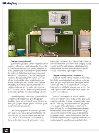 62
Peki ya esnek çalışma?
İşverenler ikiye ayrılır. Esnek çalışma saatinin
anlamını bilenler ve suistimal edenler. Esasında
toplam çalışma süresini, giriş-çıkış saatlerini ve
hatta yapılan işleri uygulanabilir ölçüde esneten
bir sistemdir. Fakat bazı zeki işverenler esnek
kelimesini de esneterek çok uzun bir çalışma
süresine dönüştürebiliyorlar. Malum saat başı
alınan ücret cüzi bir tutara tekabül edince de
mesai zorunlu gibi bazı kurallar oluşturuyorlar.
Hatta bazı kurumlarda beyaz yakalı fazla me-
sai ücreti alamaz gibi hurafeler bile oluşmuş.
CEO’nun bile çalışan olduğu bir iş dünyasında
gerekirse o da fazla mesai ücreti talep edebilir.
Esnek çalışmanın sancılı olduğu kurumlarda
çalışanların biri kaçar ikisi girer. Ne çalışan
bağlılığı, ne de kurum kültürü vardır. Böylesi ye-
rler içten çürüyen meyve gibidir. Dışarıdan güzel
görünür ama artık çürüktür.
OECD’nin yaptığı son araştırmaya göre en
çok fazla mesai yapan çalışana sahip ülkeyiz.
Bu oran gün geçtikçe artmaya devam ediyor.
2013 ile 2014 arasında bile büyük farklar bu-
lunuyor. Bu tabi ekonomik gelişmeler ve işçi
çıkarımıyla da alakalı. Ama ülkemizdeki bu durum
neticesinde esnek çalışmanın ters anlaşılıp süreyi
esneterek daha fazla çalışma gibi algılanması
gayet normal. Biz istediğimiz kuralı istediğimiz
şekilde yorumlar ve kişiselleştirebiliriz =)
Gerçek esnek çalışma saati nedir?
İlk olarak 1960’lı yıllarda Federal Almanya dev-
letinde bir şirketin başlattığı uygulamanın tek se-
bebi, işe giriş ve çıkışlarda oluşan yoğun trafikti.
Şimdilerde yine esnek saatleri trafik sebebiyle
kullandığımız gibi farklı sebeplere de açığız. Yani
artık kişisel istekleri de dinleyebilir ve kişiye özel
saatler belirleyebiliriz.
Mesaisi sabah kalkınca, akşam sıkılınca”
olarak tabir edilen yerler de bu guruba girer. Ama
genelde işletmeler özellikle çalışan anneler başta
olmak üzere birçok çalışanına sabah geç gelme
veya akşam erken çıkma gibi uygulamalarda
bulunabilirler. Bunun dışında yaz dönemlerinde
cuma günleri yarım mesai yapan yerler olduğu
gibi, çeşitli günlerde farklı sürelerle çalışabilme
özgürlüğü tanıyan yerler de bulunuyor. Normal
çalışma süresini azaltma veya çoğaltma olmadan,
süreleri yayarak veya toplayarak geliştirilebilir.
 