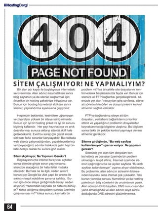 SİTEM ÇALIŞMIYOR! NE YAPMALIYIM?
Bir alan adı kaydı ile başlatıyoruz internetteki
serüvenimize. Alan adınızı kayıt ettikten sonra
blog sayfanızı ya da sitenizi oluşturmak için
öncelikle bir hosting paketinize ihtiyacınız var.
Bunun için hosting hizmetinizi aldıktan sonra
sitemizi yapılandırma aşamasına geçiyoruz.
Hepimizin beklentisi, kesintilere uğramayan
ve ziyaretçisi yüksek bir siteye sahip olmaktır.
Bunun için iyi bir hosting şirketi ve iyi bir sunucu
biçilmiş kaftandır. Her şeyi hazırladınız ve artık
dosyalarınızı sunuca aktarıp sitenizi aktif hale
getireceksiniz. Evet bu süreç çok güzel ancak
sizi bazı farklı sorunlar karşılayabilir. Bu noktada
web siteniz çalışmadığından, yapabilecekleriniz
ve izleyeceğiniz adımlar hakkında gelin hep bir-
likte detaylı olarak bu sürece göz atalım.
Sitem Açılmıyor, Ne Yapmam Gerekir?
Bilgisayarınızda internet tarayıcısı açtıktan
sonra sitenize girişte sorun yaşıyorsanız,
sitenizde alacağınız bir hata iletisi mutlaka
olacaktır. Bu hata ne ile ilgili, neden alınır?
bunun için Google’da ufak çaplı bir arama ile
sıkıntıyı tespit edebilme şansına sahibiz. Bu-
nun için önce siteye girdiğimizde hatayı neden
alıyoruz? Yazılımdan kaynaklı bir hata mı dönüy-
or? Yoksa attığımız dosyaların sunucu üzerinde
çalışmaması mı? Yoksa sunucu kaynaklı bir
problem mi? İşe öncelikle site dosyalarını kon-
trol ederek başlamamızda fayda var. Bunun için
sitenize ait FTP bağlantısı gerçekleştirerek, sit-
enizde yer alan “varsayılan giriş sayfanız, siteye
ait yönetim klasörleri ve dosya izinlerini kontrol
etmemiz sağlıklı olacaktır.
FTP’ye bağlandınız siteye ait tüm
dosyaları, veritabanı bağlantılarınızı kontrol
ettiniz ve yaşadığınız problemin dosyalardan
kaynaklanmadığı bilgisine ulaştınız. Bu bilgiden
sonra farklı bir şekilde kontrol yapmaya devam
etmemiz gerekiyor.
Siteme girdiğimde, “Bu web sayfası
kullanılamıyor” uyarısı veriyor. Ne yapmam
gerekir?
Sitenizde yer alan tüm dosyaları kon-
trol ettiniz ve dosyalar üzerinde bir problem
olmadığını tespit ettiniz. İnternet üzerinde sit-
enizi çağırdığınızda ise açılan sayfada “Bu web
sayfası kullanılamıyor.” uyarısı alıyor olabilirsiniz.
Bu problemin, alan adınızın süresinin bitmes-
inden kaynaklı olma ihtimali çok yüksektir. Tabi
bunun yanında sunucu hizmetiniz ya da hosting
paketinizin bitiş sürelerini de unutmamak gerek.
Alan adınızın DNS kayıtları, DNS sunucusundan
yanıt almadığında ve alan adının kayıt süresi
dolduğunda DNS adresini çözümleyemez.
64
 