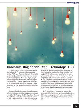 07
2011 yılında Edinburgh Üniversitesi tarafın-
dan bulunan Li-Fi teknoloji, günümüzde ku-
llanılan Wi-Fi teknolojisine alternatif olacak gibi
görünüyor. Şu anda internete kablosuz olarak
erişmemizi sağlayan Wi-Fi teknolojisi, radyo
frekans dalgalarını kullanarak, internet erişimi
sağlamaktadır. Li-Fi ise ışık hızını kullanmakta
ve bu sayede Wi-Fi’ye oranla yaklaşık 100 kat
daha hızlı bir internet kullanım imkanı sunmak-
tadır.
Henüz Oxford Üniversitesi bilim adamları ta-
rafından, laboratuvar ortamında denenmeye de-
vam edilen Li-Fi, şu anda 224Gbps hıza ulaşmış
durumda. Bu hızın etkisini tanımlamak gerekir-
se, 1,5 GB boyutundaki 18 filmi 1-2 saniye gibi
kısa bir sürede indirmek mümkün. Elbette ki bu
yeni teknolojinin de kendine özgü kusurları yok
değil. Wi-Fi, kullandığı radyo dalgaları ile araya
giren cisimlere rağmen internet erişimine olanak
sağlarken, Li-Fi teknolojisinin Wi-Fi’ye göre en
büyük handikapı ışık ile cihazın arasına cisim gir-
diğinde bağlantının kopuyor olması. Bu bazı bilim
adamları tarafından güvenlikli bir ağ oluşturma
adına olumlu gibi görünse de, kullanıcı tarafında
bu durumun çok da iyi karşılanmayacağı aşikar.
Li-Fi teknolojisinin, laboratuvar ortamından
çıkıp, gündelik hayatımıza girmesi ne kadar sürer
bilinmez. Ancak gelişmeler, yakın zamanda inter-
nete çok daha hızlı bağlanabileceğimizi gösteri-
yor.
Kablosuz Bağlantıda Yeni Teknoloji: Li-Fi
 