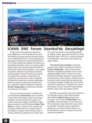 ICANN DNS Forum İstanbul’da Gerçekleşti
Türkiye domain ekosisteminin gelişimine
katkı sağlamak ve internet sektörünün önemli
temsilcilerini bir araya getirmek amacıyla düzen-
lenen ICANN DNS Forum’un ikincisi İstanbul’da
gerçekleşti. Renaissance Istanbul Polat Otel’de
18-19 Ocak tarihlerinde yaklaşık 200 katılımcı ile
gerçekleşen etkinliğe, domain ve hosting sektörü
başta olmak üzere internet sektörünün farklı ke-
simlerinden katılımcılar ilgi gösterdi. 2 gün olarak
düzenlenen etkinliğin ilk gününde düzenlenen
çeşitli panellerde, domain sektöründe yaşanan
son gelişmelere, sektörün problemlerine ve
problemlere yönelik çözüm yollarına değinildi.
Etkinliğin ikinci gününde ise sektörü ilgilendiren
teknik ve hukuki konularla ilgili workshop’lara
yer verildi.Nics Telekom Pazarlama Yöneticisi
Burkay Yapağcıoğlu da düzenlenen etkinlikte
konuşmacılar arasındaydı.
Forum’un açılış konuşmasını ICANN Türki-
ye Genel Müdürü David Olive yaptı ve ICANN
Türkiye Ofisi olarak başta Türkiye olmak üzere,
bölgedeki internet ekosisteminin gelişimi için
yapılan çalışmalara değindi. Etkinliğin bir diğer
açılış konuşmacısı ise BTK Başkanı Ömer Fatih
Sayan’dı. Sayan, Türkiye’de son yıllarda inter-
net altyapı iyileştirmeleri için yapılan çalışma-
lara değindi ve yapılan yatırımlardaki artışa ve
internet sektörünün geldiği konuma dikkat çekti.
TR uzantılı domainlerin yönetimindeki akıbete
de değinen Sayan, yeni dönemde BTK’nın, Kayıt
Operatörü olarak ODTÜ ile .tr uzantılı domainle-
rin yönetiminde daha fazla ortak hareket ede-
ceğini söyledi.
“The Domain Name Industy“ panelinde
konuşan Çizgi Telekom Pazarlama Yöneticisi
Burkay Yapağcıoğlu ; 2015 yılında hosting
sektörünün geçtiğimiz yıllardaki büyüme hızını
yakalayamadığını belirtti. Türkiye’nin domain
sektöründe Ortadoğu ülkelerine kıyasla parlak
bir performansa sahip olduğunu, fakat Avrupa ve
Amerika’ya göre kıyaslandığında gidilecek çok
yol olduğuna değinen Yapağcıoğlu, yeni domain
uzantıları ile ilgili bilincin, Türkiye’de tam olarak
oturmadığını ve yeni uzantıların kullanıcılardan
beklenen ilgiyi henüz görmediğini söyledi.
Etkinliğin son panelinde ise domain sektörüne
ait hukuksal konular, Lostar Bilgi Güvenliği
Genel Müdürü Murat Lostar yönetiminde
konuşuldu. NIC.TR’den Dr.Atilla Özgit’in de
panelistler arasında olduğu son oturuma özel-
likle hukukçuların ilgisi büyük oldu. 2 gün süren
bu etkinliğin Türkiye’de domain sektörünün
gelişimi için son derece faydalı olduğu ve bu
tür etkinliklerinin sayısının artması konusunda
katılımcılar hemfikirdi.
08
 