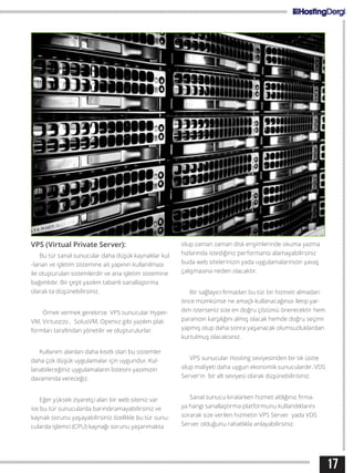 17
VPS (Virtual Private Server):
Bu tür sanal sunucular daha düşük kaynaklar kul
-lanan ve işletim sistemine ait yapının kullanılması
ile oluşturulan sistemlerdir ve ana işletim sistemine
bağımlıdır. Bir çeşit yazılım tabanlı sanallaştırma
olarak ta düşünebilirsiniz.
Örnek vermek gerekirse VPS sunucular Hyper-
VM, Virtuozzo , SolusVM, Openvz gibi yazılım plat-
formları tarafından yönetilir ve oluşturulurlar.
Kullanım alanları daha kısıtlı olan bu sistemler
daha çok düşük uygulamalar için uygundur. Kul-
lanabileceğiniz uygulamaların listesini yazımızın
davamında vereceğiz.
Eğer yüksek ziyaretçi alan bir web siteniz var
ise bu tür sunucularda barındıramayabilirsiniz ve
kaynak sorunu yaşayabilirsiniz özellikle bu tür sunu-
cularda işlemci (CPU) kaynağı sorunu yaşanmakta
olup zaman zaman disk erişimlerinde okuma yazma
hızlarında istediğiniz performansı alamayabilirsiniz
buda web sitelerinizin yada uygulamalarınızın yavaş
çalışmasına neden olacaktır.
Bir sağlayıcı firmadan bu tür bir hizmeti almadan
önce mümkünse ne amaçlı kullanacağınızı iletip yar-
dım isterseniz size en doğru çözümü önerecektir hem
paranızın karşılığını almış olacak hemde doğru seçimi
yapmış olup daha sonra yaşanacak olumsuzluklardan
kurtulmuş olacaksınız.
VPS sunucular Hosting seviyesinden bir tık üstte
olup maliyeti daha uygun ekonomik sunuculardır. VDS
Server’in bir alt seviyesi olarak düşünebilirisiniz.
Sanal sunucu kiralarken hizmet aldığınız firma-
ya hangi sanallaştırma platformunu kullandıklarını
sorarak size verilen hizmetin VPS Server yada VDS
Server olduğunu rahatlıkla anlayabilirsiniz.
 