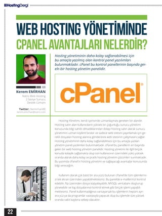 22
WEBHOSTINGYÖNETİMİNDE
CPANELAVANTAJLARINELERDİR?
Hosting yönetiminin daha kolay sağlanabilmesi için
bu amaçla yazılmış olan kontrol panel yazılımları
bulunmaktadır. cPanel bu kontrol panellerinin başında ger-
eln bir hosting yönetim panelidir.
Hosting Yönetimi, kendi içerisinde uzmanlaşması gereken bir alandır.
Hosting satın alan kullanıcıların yüksek bir çoğunluğu sunucu yönetimi
konusunda bilgi sahibi olmadıklarından dolayı hosting satın alarak sunucu
yönetimini uzman kişilere bırakır ve sadece web sitesini yayınlamak için ge-
rekli dosyaları hosting alanına göndererek web sitesinin çalışmasını sağlar.
Hosting yönetiminin daha kolay sağlanabilmesi için bu amaçla yazılan
yönetim panel yazılımları bulunmaktadır. cPanel bu panellerin en başında
gelen bir web hosting yönetim panelidir. Hosting yönetimi ile ilgili birçok
konuda kolaylık sağlamakta olup son kullanıcının üzerindeki yükü yüksek
oranda alarak daha kolay ve pratik hosting yönetim çözümleri sunmaktadır.
Bu yazımda cPanel’in hosting yönetimi ve sağlayacağı avantajlar konusunda
bilgi vereceğim.
Kullanım olarak çok basit bir ara yüzü bulunan cPanel’de tüm işlemlerini-
zi tek ekran üzerinden yapabilmektesiniz. Bu panelde e-maillerinizi kontrol
edebilir, ftp üzerinden dosya kopyalayabilir, MYSQL veritabanı oluşturup
yönetebilir ve log dosyalarınızı kontrol etmek gibi birçok işlemi yapabil-
mektesiniz. Panel kullanmadığınızı varsayarsak bu işlemlerin hepsini ayrı
ara yüz ya da programlar vasıtasıyla yapacak olup bu işlemde size yüksek
oranda vakit kaybına sebep olacaktır.
Kerem EMİRHAN
Natro Web Hosting
2.Seviye Sunucu
Destek Uzmanı
Twitter: /kemirhan88
kerem.emirhan@natro.com
 