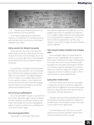 25
	 Pazarlamacıların %68’i blog iletişimini bir
sonraki dönemde arttırmayı planlıyor.
Yazıyı sayılara boğmaya gerek kalmaksızın
sadece bu 4 madde bile kurumsal blog açmak için
yeterli gibi görünüyor. Şimdi de kurumsal blogun
özelliklerine göz atalım.
Daha samimi bir iletişim kanalıdır
Kurum kelimesi, hem anlamı hem de pratik
hayatımızdaki yansımaları nedeniyle pek de sıcak
olmayan bir kavram. Kurumsal bloglar da tam ola-
rak bu soruna çözüm getirmek ve marka kişiliğine
pozitif katkıda bulunmak için kullanılan iletişim
kanallarıdır.
Kurumsal blog, muhataplarınızla daha samimi
bir iletişim kurmanıza yardımcı olur. Kurumla ilgili
basın bültenlerinizde paylaşamayacağınız birçok
bilgiyi kurumsal blogunuz aracılığıyla paylaşabi-
lirsiniz. Örneğin kurumun geliştirdiği önemli bir
ürünün, geliştirme takımını, ürünün geliştirme
sürecini ayrıntılı olarak basın bülteninde paylaşa-
mazsınız, fakat kurumsal blogda bu tip içerikler
oldukça sıcak karşılanmaktadır.
Kurumunuzu şeffaflaştırır
Kurum ile ilgili bilgilere müşteri ve iş ortaklarının
birinci elden ulaşmasını sağlar. Aracısız bir iletişim
kanalıdır. Müşteriler ve potansiyel çalışanlar tara-
fından merak edilen tüm konuların paylaşılabile-
ceği bir ortamdır, bu yolla kurumun şeffaflaşması-
na da önemli katkılar sağlar.
Kurumsal gazeteciliktir
Gazeteciliğin en temel işlevi halka ihtiyacı
olan haberleri sağlamaktır. Bu bağlamda kurumsal
bloglarınızda müşteri ve paydaşlarınızın öğrenme-
lerini istediğiniz bilgileri ileterek ve içerik geliştirerek
kurumsal gazetecilik de yapabilirsiniz. Kurumların
kendi iş kollarında geliştirdikleri içerikler, sahip
oldukları know-how (iş ve yapış tecrübesi) nedeniyle
oldukça değerlidir.
Tüm sosyal medya hesaplarınızı entegre
eder
Kurumsal bloglar diğer tüm sosyal medya he-
saplarınıza içerik sağladığı gibi tüm hesapların tek
kanal eksenin birleşmesini de sağlar. Yükleyeceğiniz
bir yönetici röportajı ile Youtube kanalınıza, yayın-
layacağınız bir resim galerisi ile Instagram hesabını-
za, finansal sonuçlarınızı açıkladığınız bir sunumla
Slideshare hesabınıza, blogda yer verdiğiniz içeriği
paylaşarak da Twitter, Facebook, Google+ ve Pinte-
rest hesaplarınıza içerik sağlayabilirsiniz.
Çalışanları motive eder
Önemli bir iletişim kanalı olan kurumsal blogla-
ra çalışanların da içerik üreterek katkı sağlamaları
şirket kültürüne bağlılıklarını arttıracak dahası şirket
kültürünün oluşumda aktif katılım göstermeye teş-
vik edecektir. Abraham Mashlow’un,
İhtiyaçlar Hiyerarşisi Teorisi’nde belirttiği “Kendini
Gerçekleştirme” aşamasına gelmiş bir çalışanın bu
yöndeki ihtiyacını da karşılayarak çalışan motivasyo-
nunun artışına imkan sağlayacaktır.
Kurumsal blog kavramı nedir sorusuna verile-
bilecek en kısa cevap bu şekildedir. Kavramı farklı
yönleriyle incelemeye devam edeceğiz.
 