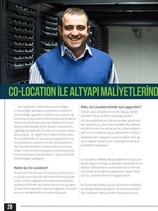 28
Veri merkezleri, işletmelere ait kritik bilgile-
rin yönetildiği; depolama, yedekleme ünitelerinin
barındırıldığı, uygulama ve sistem sunucularını, ağ
katmanlarını bulunduran özel tasarlanmış alanlardır.
Sektörün önemli markalarından Radore’nin Genel
Müdürü Zeki Kubilay AKYOL ile veri merkezlerinin
sağladığı hizmetlerden biri olan Co-Location hakkın-
da konuştuk. Sn. Akyol, “Kurumların hizmet kalite-
lerini yükseltmek için kıyasıya yarıştığı günümüz iş
dünyasında Co-Location hizmeti, enerji tüketimin-
den, iklimlendirmeden ve teknik personel maliye-
tinden tasarruf ettirerek güvenli ve profesyonel bir
hizmet alınmasına olanak tanıyor.” diyor ve bizlerle
önemli bilgiler paylaşıyor:
Nedir bu Co-Location?
Sunucu barındırma yani Co-Location, size ait sunu-
cu ya da sunucuları özel veri merkezlerinde yüksek
hızda internet bağlantısı ve profesyonel koşullarla
barındırma hizmeti. Bu hizmet sunucunuz için gere-
kli olan fiziksel güvenlik, internet bağlantısı, kesintisiz
enerji ve iklimlendirme sistemlerini kapsıyor.
Peki, Co-Location kimler için uygundur?
Sistem odası, şirketlerin en kritik noktası. Veriler
kıymetli. Peki ya verilerin saklandığı alanlar?
Burada çıkabilecek en ufak bir aksaklık, şirketi için-
den çıkılması güç durumlara sokabilir. Bu nedenle
birçok firma bu riski almak yerine, sistem odaların-
dan veri merkezlerine geçiş yapmayı tercih ediyor.
Böylelikle hem maliyetten tasarruf ediyor hem de
artan kaynak ihtiyacını veri merkezleri ile daha iyi
yönetebilir hale geliyor.
Co-Location, özellikle altyapı giderlerini “outsource”
etmek isteyen firmalar ya da kişiler tarafından tercih
ediliyor. “Donanıma ve yazılıma ben karar vermeli-
yim, kimse ile verilerimi paylaşamam” diyen kişiler
için Co-Location hizmeti en uygun çözüm.
Bu hizmet ile firmalar sunucu yönetimini istedikleri
şekilde gerçekleştirebiliyorlar. Bu konuda bilhassa
bazı noktaların altını çizmekte fayda görüyorum.
CO-LOCATIONİLEALTYAPIMALİYETLERİND
 