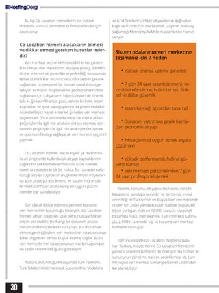 30
Bu tip Co-Location hizmetlerini ise yüksek
miktarda sunucu barındıracak firmalar/kişiler için
öneriyoruz.
Co-Location hizmeti alacakların bilmesi
ve dikkat etmesi gereken hususlar neler-
dir?
Veri merkezi seçimindeki öncelikli kriter güveni-
lirlik olmalı. Veri merkezinin altyapısı (enerji, iklimlen-
dirme, internet ve güvenlik) ve yedekliliği konusunda
temel standartları eksiksiz ve sürdürülebilir şekilde
sağlaması, profesyonel bir hizmet sunabilmesi ge-
rekiyor. Firmanın müşterilerine profesyonel hizmet
sağlaması için çalışanların bilgi düzeyleri de önemli
tabi ki. Şirketin finansal gücü, sektör birikimi, insan
kaynakları ve işine yaptığı yatırım da güven endeksi-
ni destekleyici hayati kriterler. Şirketler veri merkezi
seçiminden önce veri merkezinde barındıracakları
proje/işleri ile ilgili risk analizini ortaya koymalı, son-
rasında proje/işleri ile ilgili risk analiziyle örtüşecek
ve optimum faydayı sağlayacak veri merkezi seçimini
yapmalı.
Co-Location hizmeti alacak kişiler ya da firmala-
ra ait projelerde kullanılacak altyapı kaynaklarının
sağlıklı bir şekilde belirlenmesi de uzun vadede
önem arz edecek kritik bir nokta. Bu hizmetin kulla-
nacağı altyapı kaynakları müşterilerimizin ihtiyaçları-
na göre proje yöneticilerimiz ve sistem mühendis-
lerimiz tarafından analiz edilip en uygun çözüm
önerileri de sunulabiliyor.
Son olarak dikkat edilmesi gereken konu ise
veri merkezinin bulunduğu lokasyon. Co-Location
hizmeti alınan lokasyon uzak ise sunucuya fiziksel
erişim zor olabilir. Herhangi bir donanım arızası
durumunda müşterilerin sunucuya acil müdahale
etmesi gerektiğinden, veri merkezinin lokasyonunun
kolay ulaşılabilir olması büyük avantaj sağlar. Bu da
veri merkezlerinin lokasyonunun müşteri açısından
ne kadar önemli olduğunu gösteriyor.
Radore, bulunduğu lokasyonda Türk Telekom,
Turk Telekom International, Superonline, Vodafone
ve Grid Telekom’un fiber altyapılarına doğrudan
bağlı ve İstanbul’un merkezinde ulaşımın en kolay
sağlandığı Metrocity AVM’de müşterilerine hizmet
veriyor.
Radore, konumu, alt yapısı, tecrübesi, yüksek
kapasitesi, sunduğu servisler ve benzersiz enerji
verimliliği ile Türkiye’nin en büyük özel veri merkezle-
rinden biri.2004 yılında kurulan Radore bugün, 60
kişiye yaklaşan ekibi ve 10.000 sunucu kapasiteli
toplamda 1.000 metrekarelik 3 veri merkezi salonu-
yla, 2.000’in üzerinde kişi ve kuruma veri merkezi
hizmetleri sunuyor.
100’ün üstünde Co-Location müşterisi bulu-
nan Radore, müşterilerine Co-Location hizmetinin
yanında yönetim hizmetini de öneriyor. Bu hizmet ile
sunucunun yönetimi, bakımı, yedeklemesi vb. tüm
ihtiyaçları veri merkezi uzman personeli tarafından
karşılanabiliyor.
Sistem odalarınızı veri merkezine
taşımanız için 7 neden
• Yüksek oranda uptime garantisi
• 7 gün 24 saat kesintisiz enerji, ve-
rimli iklimlendirme, hızlı internet, fizik-
sel ve dijital güvenlik
• İnsan kaynağı açısından tasarruf
• Donanım yatırımına gerek kalma-
dan ekonomik altyapı
• İhtiyaçlarınıza uygun esnek altyapı
çözümleri
• Yüksek performanslı, hızlı ve gü-
venli hizmet
• Veri merkezi personelinden 7 gün
24 saat profesyonel destek
 
