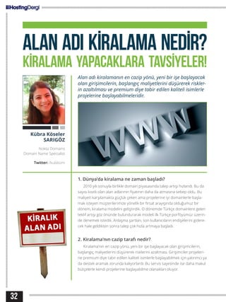 32
ALAN ADI KİRALAMA NEDİR?
KİRALAMA YAPACAKLARA TAVSİYELER!
Alan adı kiralamanın en cazip yönü, yeni bir işe başlayacak
olan girişimcilerin, başlangıç maliyetlerini düşürerek riskler-
in azaltılması ve premium diye tabir edilen kaliteli isimlerle
projelerine başlayabilmeleridir.
1. Dünya’da kiralama ne zaman başladı?
2010 yılı sonuyla birlikle domain piyasasında talep artışı hızlandı. Bu da
sayısı kısıtlı olan alan adlarının fiyatının daha da atmasına sebep oldu. Bu
maliyeti karşılamakta güçlük çeken ama projelerine iyi domainlerle başla-
mak isteyen müşterilerimize yönelik bir fırsat arayışında olduğumuz bir
dönem, kiralama modelini geliştirdik. O dönemde Türkçe domainlere gelen
teklif artışı göz önünde bulundurarak modeli ilk Türkçe porföyümüz üzerin-
de denemek istedik. Anlaşma şartları, son kullanıcıların endişelerini gidere-
cek hale geldikten sonra talep çok hızla artmaya başladı.
2. Kiralama’nın cazip tarafı nedir?
Kiralama’nın en cazip yönü, yeni bir işe başlayacak olan girişimcilerin,
başlangıç maliyetlerini düşürerek risklerini azaltması. Girişimciler projeleri-
ne premium diye tabir edilen kaliteli isimlerle başlayabilmek için yatırımcı ya
da destek aramak zorunda kalıyorlardı. Bu servis sayesinde ise daha makul
bütçelerle kendi projelerine başlayabilme olanakları oluyor.
Kübra Köseler
SARIGÖZ
Nokta Domains
Domain Name Specialist
Twitter: /kubbizm
 