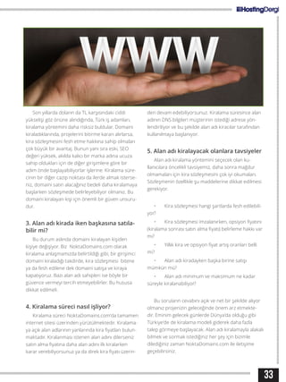 Son yıllarda doların da TL karşısındaki ciddi
yükselişi göz önüne alındığında, Türk iş adamları,
kiralama yöntemini daha risksiz buldular. Domaini
kiraladıklarında, projelerini bitirme kararı alırlarsa,
kira sözleşmesini fesh etme hakkına sahip olmaları
çok büyük bir avantaj. Bunun yanı sıra eski, SEO
değeri yüksek, akılda kalıcı bir marka adına ucuza
sahip oldukları için de diğer girişimlere göre bir
adım önde başlayabiliyorlar işlerine. Kiralama süre-
cinin bir diğer cazip noktası da ilerde almak isterse-
niz, domaini satın alacağınız bedeli daha kiralamaya
başlarken sözleşmede belirleyebiliyor olmanız. Bu
domaini kiralayan kişi için önemli bir güven unsuru-
dur.
3. Alan adı kirada iken başkasına satıla-
bilir mi?
Bu durum aslında domaini kiralayan kişiden
kişiye değişiyor. Biz NoktaDomains.com olarak
kiralama anlaşmamızda belirtildiği gibi, bir girişimci
domaini kiraladığı takdirde, kira sözleşmesi bitene
ya da fesh edilene dek domaini satışa ve kiraya
kapatıyoruz. Bazı alan adı sahipleri ise böyle bir
güvence vermeyi tercih etmeyebilirler. Bu hususa
dikkat edilmeli.
4. Kiralama süreci nasıl işliyor?
Kiralama süreci NoktaDomains.com‘da tamamen
internet sitesi üzerinden yürütülmektedir. Kiralama-
ya açık alan adlarının yanlarında kira fiyatları bulun-
maktadır. Kiralanması istenen alan adını dilerseniz
satın alma fiyatına daha alan adını ilk kiralarken
karar verebiliyorsunuz ya da direk kira fiyatı üzerin-
den devam edebiliyorsunuz. Kiralama süresince alan
adının DNS bilgileri müşterinin istediği adrese yön-
lendiriliyor ve bu şekilde alan adı kiracılar tarafından
kullanılmaya başlanıyor.
5. Alan adı kiralayacak olanlara tavsiyeler
Alan adı kiralama yöntemini seçecek olan ku-
llanıcılara öncelikli tavsiyemiz, daha sonra mağdur
olmamaları için kira sözleşmesini çok iyi okumaları.
Sözleşmenin özellikle şu maddelerine dikkat edilmesi
gerekiyor.
•	 Kira sözleşmesi hangi şartlarda fesh edilebili-
yor?
•	 Kira sözleşmesi imzalanırken, opsiyon fiyatını
(kiralama sonrası satın alma fiyatı) belirleme hakkı var
mı?
•	 Yıllık kira ve opsiyon fiyat artış oranları belli
mi?
•	 Alan adı kiradayken başka birine satışı
mümkün mü?
•	 Alan adı minimum ve maksimum ne kadar
süreyle kiralanabiliyor?
Bu soruların cevabını açık ve net bir şekilde alıyor
olmanız projenizin geleceğinde önem arz etmekte-
dir. Eminim gelecek günlerde Dünya’da olduğu gibi
Türkiye’de de kiralama modeli giderek daha fazla
talep görmeye başlayacak. Alan adı kiralamayla alakalı
bilmek ve sormak istediğiniz her şey için bizimle
dilediğiniz zaman NoktaDomains.com ile iletişime
geçebilirsiniz.
33
 