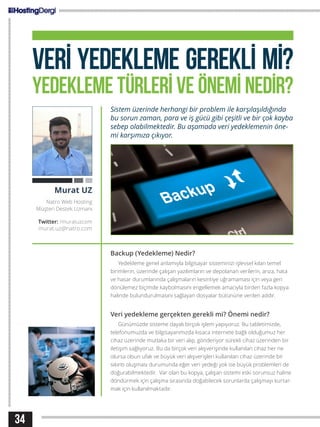 34
VERİ YEDEKLEME GEREKLİ Mİ?
YEDEKLEME TÜRLERİ VE ÖNEMİ NEDİR?
Sistem üzerinde herhangi bir problem ile karşılaşıldığında
bu sorun zaman, para ve iş gücü gibi çeşitli ve bir çok kayba
sebep olabilmektedir. Bu aşamada veri yedeklemenin öne-
mi karşımıza çıkıyor.
Backup (Yedekleme) Nedir?
Yedekleme genel anlamıyla bilgisayar sisteminizi işlevsel kılan temel
birimlerin, üzerinde çalışan yazılımların ve depolanan verilerin, arıza, hata
ve hasar durumlarında çalışmaların kesintiye uğramaması için veya geri
dönülemez biçimde kaybolmasını engellemek amacıyla birden fazla kopya
halinde bulundurulmasını sağlayan dosyalar bütününe verilen addır.
Veri yedekleme gerçekten gerekli mi? Önemi nedir?
Günümüzde sisteme dayalı birçok işlem yapıyoruz. Bu tabletimizde,
telefonumuzda ve bilgisayarımızda kısaca internete bağlı olduğumuz her
cihaz üzerinde mutlaka bir veri alıp, gönderiyor sürekli cihaz üzerinden bir
iletişim sağlıyoruz. Bu da birçok veri alışverişinde kullanılan cihaz her ne
olursa olsun ufak ve büyük veri alışverişleri kullanılan cihaz üzerinde bir
sıkıntı oluşması durumunda eğer veri yedeği yok ise büyük problemleri de
doğurabilmektedir. Var olan bu kopya, çalışan sistemi eski sorunsuz haline
döndürmek için çalışma sırasında doğabilecek sorunlarda çalışmayı kurtar-
mak için kullanılmaktadır.
Murat UZ
Natro Web Hosting
Müşteri Destek Uzmanı
Twitter: /muratuzcom
murat.uz@natro.com
 