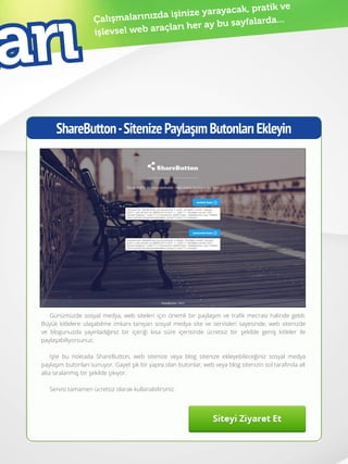 41
Çalışmalarınızda işinize yarayacak, pratik ve
işlevsel web araçları her ay bu sayfalarda...
ShareButton-SitenizePaylaşımButonlarıEkleyin
Günümüzde sosyal medya, web siteleri için önemli bir paylaşım ve trafik mecrası halinde geldi.
Büyük kitlelere ulaşabilme imkanı tanıyan sosyal medya site ve servisleri sayesinde, web sitenizde
ve blogunuzda yayınladığınız bir içeriği kısa süre içerisinde ücretsiz bir şekilde geniş kitleler ile
paylaşabiliyorsunuz.
İşte bu noktada ShareButton, web sitenize veya blog sitenize ekleyebileceğiniz sosyal medya
paylaşım butonları sunuyor. Gayet şık bir yapısı olan butonlar, web veya blog sitenizin sol tarafında alt
alta sıralanmış bir şekilde çıkıyor.
Servisi tamamen ücretsiz olarak kullanabilirsiniz.
arı
 