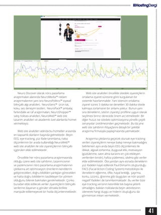 41
Neuro Discover olarak nöro pazarlama
araştırmaları alanında NeuroMedia™ reklam
araştırmalarının yanı sıra NeuroPolitics™ siyasal
bilinçaltı algı analizleri, NeuroSens™ ürün tat,
koku, ses deneyim testleri, NeuroPack™ ambalaj
farkındalık ve raf araştırmaları, NeuroShopper™
satış noktası analizleri, NeuroWeb™ web site
tasarım analizleri ve akademik özel alanlarda hizmet
vermekteyiz.
Web site analizleri aslında bu hizmetler arasında
en kapsamlı olanların başında gelmektedir. Beyin
EEG, eye-tracking, yüz ifade tanımlama, nabız
ölçümlerinin bir arada kullanıldığı NeuroWeb™
web site analizleri ile site ziyaretçilerinin bilinçaltı
içgörüleri elde edilmektedir.
Öncelikle her nöro pazarlama araştırmasında
olduğu üzere web site sahibinin, tasarımcısının
ve yazılımcısının nöro pazarlama araştırmalarının
çıktılarına ait optimizasyon önerilerini kendilerini
geliştirecekleri, doğru bildikleri yanlışları görecekleri
ve hatta doğru bildiklerini tasdikleyen bir yöntem
olduğunu bilerek bakmaları gerekmektedir. Çünkü
buradan elde edilecek veriler ziyaretçilerin bilinçaltı
verilerine dayanan iç görüler olmakla birlikte
manipüle edilemeyecek bir hızda ölçümlenmektedir.
Web site analizleri öncelikle sitedeki ziyaretçilerin
ortalama ziyaret süresine göre kurgulanan bir
sistemle hazırlanmalıdır. Yani sitenizin ortalama
ziyaret süresi 3 dakika ise denekleri 30 dakika sitede
kalmaya zorlamanın bir anlamı yoktur. Bunun yanı
sıra deneklerin, sitenin ziyaretçi profiline uygun olarak
seçilmesi birinci derecede önem arz etmektedir. Bir
diğer husus ise sitedeki optimizasyona yönelik çeşitli
senaryolar üretilmesinden geçmektedir. Bu da yine
web site sahibinin ihtiyaçlarını detaylı bir şekilde
araştırma firmasıyla paylaşmasında yatmaktadır.
Araştırma çıktılarına geçecek olursak eye-tracking
verileri ziyaretçilerin nereye bakıp nereye bakmadığını
belirlerken aynı anda beyin EEG ölçümlemesi ile
dikkat, algısal zorlanma, duygusal etki, motivasyon
(güdülenme, satın alma kararını en çok etkileyen
verilerden biridir), hafıza yüklemesi, sıkılma gibi veriler
elde edilmektedir. Öte yandan aynı esnada deneklerin
yüz ifadeleri kayıt edilerek Paul Ekman’ın oluşturduğu
FACS (Facial Action Coding System) metodolojisi ile
deneklerin eğlenme, öfke, hayal kırıklığı, şaşırma,
korku, üzüntü, iğrenme gibi duyguları ve nötr-pozitif-
negatif ifadeleri de tanımlanmaktadır. Bu veriler bize
eye-tracking verisinin kesinlikle tek başına yeterli
olmadığını, bakılan noktalarda beyin aktivitesinin
izlenerek hangi duygu ve hislerin oluştuğunu da
görmemize imkan vermektedir.
 