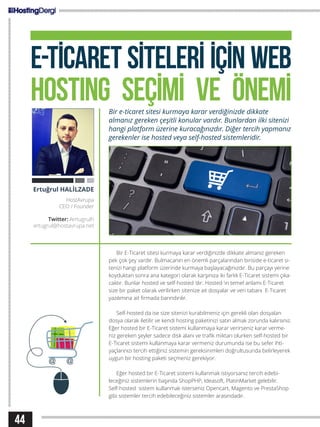 E-TİCARET SİTELERİ İÇİN WEB
HOSTING SEÇİMİ VE ÖNEMİBir e-ticaret sitesi kurmaya karar verdiğinizde dikkate
almanız gereken çeşitli konular vardır. Bunlardan ilki sitenizi
hangi platform üzerine kuracağınızdır. Diğer tercih yapmanız
gerekenler ise hosted veya self-hosted sistemleridir.
Bir E-Ticaret sitesi kurmaya karar verdiğinizde dikkate almanız gereken
pek çok şey vardır. Bulmacanın en önemli parçalarından biriside e-ticaret si-
tenizi hangi platform üzerinde kurmaya başlayacağınızdır. Bu parçayı yerine
koyduktan sonra ana kategori olarak karşınıza iki farklı E-Ticaret sistemi çıka-
caktır. Bunlar hosted ve self-hosted ‘dır. Hosted ’ın temel anlamı E-Ticaret
size bir paket olarak verilirken sitenize ait dosyalar ve veri tabanı E-Ticaret
yazılımına ait firmada barındırılır.
Self-hosted da ise size sitenizi kurabilmeniz için gerekli olan dosyaları
dosya olarak iletilir ve kendi hosting paketinizi satın almak zorunda kalırsınız.
Eğer hosted bir E-Ticaret sistemi kullanmaya karar verirseniz karar verme-
niz gereken şeyler sadece disk alanı ve trafik miktarı olurken self-hosted bir
E-Ticaret sistemi kullanmaya karar vermeniz durumunda ise bu sefer ihti-
yaçlarınızı tercih ettiğiniz sistemin gereksinimleri doğrultusunda belirleyerek
uygun bir hosting paketi seçmeniz gerekiyor.
Eğer hosted bir E-Ticaret sistemi kullanmak istiyorsanız tercih edebi-
leceğiniz sistemlerin başında ShopPHP, Ideasoft, PlatinMarket gelebilir.
Self-hosted sistem kullanmak isterseniz Opencart, Magento ve PrestaShop
gibi sistemler tercih edebileceğiniz sistemler arasındadır.
Ertuğrul HALİLZADE
HostAvrupa
CEO / Founder
Twitter: /ertugrulh
ertugrul@hostavrupa.net
44
 