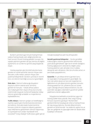 Bunların yanında bugün birçok hosting firması
sadece hosting hesabı satın aldığınızda bile size
hazır kurulu E-ticaret hosting paketleri sunuyor. Bu
sayede yapmanız gereken tek şey sitenize ait bilgileri
ayarlamanız ve ürünlerinizi girerek satışa başlamak
oluyor.
Hosting seçerken göz önünde bulundurmanız
gereken en temel kavramlar sitenizin ihtiyacı olan
disk alanı, trafik miktarı, sitenizin ihtiyacı olan
yazılımsal bileşenlerdir. Bunların yanında en önemli
konu ise sitenizin barındığı sunucunun güvenliğidir.
Disk alanı : Sitenizin kullanacağı dosyaların
boyutunu tahmin ederek karar vermeniz
gereken bir konudur. Yüksek olması sadece
size maliyet getirirken düşük olması durumunda
sisteminizde oluşacak muhtemel hatalardan dolayı
sitenizin güvenirliği sarsılabilir ve müşterilerinizi
kaybedebilirsiniz.
Trafik miktarı : Sitenizin içeriğini ve hedeflediğiniz
ziyaretçi sayısını göz önünde bulundurarak karar
vermelisiniz. Disk alanı kadar buda önemli bir
konudur çünkü bir müşteriniz alışveriş yaparken
veya reklamlarınız gösterilirken sitenizin kapanması
ve ziyaretçilerinizin aniden “bandwidth limit
exceeded” Türkçe ifadeyle “trafik kotası aşıldı” gibi bir
mesajla karşılaşılması pek hoş olmayacaktır.
Gerekli yazılımsal bileşenler : Bunlar genellikle
kullanacağınız sistemin gereksinimler bölümünde
yazılı olarak gelmektedir. Eğer tercih etmek istediğiniz
hosting sağlayıcısının sitesinde bu bilgiler yoksa
hosting paketinizi satın almadan önce mutlaka
danışarak satın almalısınız. Aksi durumunda zaman ve
para kaybı yaşayabilirsiniz.
Güvenlik: En çok dikkat etmeniz gereken konu
ise seçeceğiniz hosting paketinin güvenliğidir. Bu
hem site sahibi olarak sizi hem de müşterilerinizi
ilgilendiren en çok dikkat etmeniz gereken konudur.
Hosting paketinizin SSL şifreleme (Secure Socket
Layer ) desteği olmasına dikkat etmelisiniz. Bu site
üzerinden alacağınız ödemelerin güvenli bir şekilde
yapılmasına olanak sağlayacaktır.
İhtiyaçlarımızı belirledik ve kendimize uygun bir
hosting özellik listesi çıkardık. Peki, hangi hosting
firmasını seçmemiz gerekiyor? Muhtemelen
gereksinimlerinizi karşılayacak onlarca hosting firması
iler kaşı karşıya kalırsınız. Burada dikkat etmeniz
gereken en temel konular ise sitelerinin açılma hızı ve
işler ters gittiğinde ne yapacağını bilen bir destek ekibi
bulabiliyor olmanızdır.
45
 