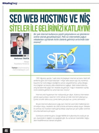 46
SEOWEBHOSTINGVENİŞ
SİTELERİLEGELİRİNİZİKATLAYIN!Bir çok internet kullanıcısı çeşitli çalışmalarını ve işlemlerini
online olarak gerçekleştiriyor. Peki siz internetteki yoğun
rekabetten sıyrılarak niche sitelerle gelirinizi arttırmak ister
misiniz?
1991 Ağustos ayında 1 web sitesi ile başlayan internet serüveni, NetCraft
verilerine göre 2014 Eylül itibariyle 1 milyar web sitesini aştı. Bu inanılmaz
büyüme her türlü bilgiye istediğimiz zaman ulaşabilmemizi, sahip olduğu-
muz bilgiden ise kazanç elde edebilmemizi sağlıyor. Web sitelerindeki bu
artış beraberinde yoğun bir rekabeti de getiriyor. Yoğun rekabetten sıyrılıp
niche sitelerle gelirlerinizi arttırmak ister misiniz?
İnternet artık hayatımızın her noktasında yer alıyor. Acıkınca internetten
yemek sipariş ediyor, basit bir t-shirt almak için bile interneti kullanıyoruz.
Çünkü ürünler daha ucuz, çünkü daha çok çeşit var, çünkü zahmetsiz!
Birçok internet kullanıcısının çoğu işini internet üzerinden halletmeyi ter-
cih ediyor oluşu, rekabetin de ciddi oranda artmasına sebep oluyor. Rekabe-
tin artması ise insanların daha geniş kitleye ulaşması için yeni yollar üretmek
zorunda kalmasına yol açıyor.
ComScore verilerine göre, Google %98’lik bir kullanımla ilk sırada yer alı-
yor, ziyaretçilerin dağılımı ise aşağıdaki gibi. Bu ve benzer istatistikler doğru
alanı hedeflemenize olanak tanıyabilir.
Mehmet TAHTA
Alastyr
Pazarlama Yöneticisi
Twitter: /mehmettahta
mehmet@alaystr.com
 