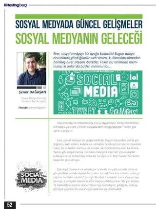 SOSYAL MEDYADA GÜNCEL GELİŞMELER
SOSYAL MEDYANIN GELECEĞİ
Evet, sosyal medyayı biz ayağa kaldırdık! Bugün dünya
devi olarak gördüğümüz web siteleri, kullanıcıları olmadan
bomboş birer siteden ibaretler. Fakat biz onlardan mem-
nunuz ki onlar da bizden memnunlar...
Sosyal medya ile mesaimiz çok eskiye dayanmıyor. Etkileşimli internet
teknolojisi yani web 2.0 tüm dünyada aktif olduğundan beri deliler gibi
içerik üretiyoruz.
Evet, sosyal medyayı biz ayağa kaldırdık. Bugün dünya devi olarak gör-
düğümüz web siteleri, kullanıcıları olmadan bomboş birer siteden ibaretler.
Fakat, biz onlardan memnunuz ki onlar da bizden memnunlar. Facebook,
Twitter gibi sosyal medya mecraları etkileşimli interneti sonuna kadar
kullanıyorlar ve bizlere öyle imkanlar sunuyorlar ki bize “vaaay” demekten
başka bir şey kalmıyor.
Çok değil, 3 sene önce arkadaşlar arasında sosyal medyada daha ne
gibi yenilikler olabilir diyerek tartışırken birimiz “kısa kısa videolar paylaşa-
cağımız mecralar çıkabilir” demişti. Bundan 6 ay kadar sonra Vine ortaya
çıkmıştı. 6 saniyelik videolarla artık meşhur olabiliyorduk. “Bir gün herkes
15 dakikalığına meşhur olacak” diyen kişi, teknolojinin geldiği bu noktayı
görseydi şüphesiz bu sözünü güncellemek zorunda kalırdı.
Şener DAĞAŞAN
Sosyal Medya Derneği
Yönetim Kurulu Üyesi
Twitter: /senerdagasan
52
 