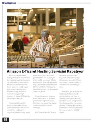 08
Amazon E-Ticaret Hosting Servisini Kapatıyor
Amazon’un e-ticaret web
hosting servisi olan Amazon Web
Store’u kapatmaya hazırlandığına
dair söylentiler artmaya başladı.
Amazon’un Seller Forum’unda
forum üyelerinin verdiği bilgiye
göre , Amazon kendisinden
e-ticaret hosting servisi alan
kullanıcıları arayarak ilgili
servislerin 6 Haziran 2016 yılında
kapatılacağını duyurdu.
Amazon WebStore AWS
altyapısı üzerinde barındırılan
sistemi sayesinde kullanıcılarına
kendi online mağazalarını
oluşturma imkanı sunuyor. Servis
içinde hosting, fraud koruması,
güvenli ödeme, site tasarımı gibi
birçok özelliği barındırıyor. Elbette
ki Amazon bu pazardaki tek oyuncu
değil; Özellikle e-ticaret sektöründe
2013’ten 2014’e %15’lik büyüme,
pazara Bigcommerce ve Shopify gibi
oyuncuları getirdi.
Amazon tarafından kapatma
ile ilgili henüz resmi bir açıklama
gelmemesine rağmen Amazon
Web Store ana sayfasından yapılan
duyuru söylentileri doğrular
nitelikteydi.
WebStore sayfasında; “Amazon
WebStore servisi bundan
böyle yeni kullanıcılar için açık
olmayacaktır. Mevcut WebStore
satıcısı iseniz sorularınız için bizi
arayabilirsiniz.” açıklaması yer
alıyor.
Amazon’un ilgili servisi neden
kapatacağı ile ilgili kulislerde
net bir düşünce yok. Konu ile
alakalı açıklama yapan Amazon
WebStore Çözüm Ortağı Ventura
Web Design yetkilileri de Amazon
yetkilileri tarafından konu ile ilgili
direk telefon aldıklarını ve kapatma
kararının kendilerine iletildiğini
söyledi.
 