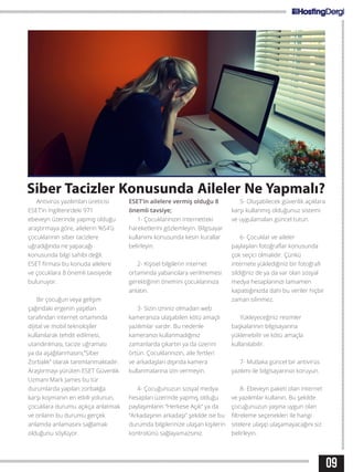09
Siber Tacizler Konusunda Aileler Ne Yapmalı?
Antivirüs yazılımları üreticisi
ESET’in İngiltere’deki 971
ebeveyn üzerinde yapmış olduğu
araştırmaya göre, ailelerin %54’ü
çocuklarının siber tacizlere
uğradığında ne yapacağı
konusunda bilgi sahibi değil.
ESET firması bu konuda ailelere
ve çocuklara 8 önemli tavsiyede
bulunuyor.
Bir çocuğun veya gelişim
çağındaki ergenin yaşıtları
tarafından internet ortamında
dijital ve mobil teknolojiler
kullanılarak tehdit edilmesi,
utandırılması, tacize uğraması
ya da aşağılanmasını,”Siber
Zorbalık” olarak tanımlanmaktadır.
Araştırmayı yürüten ESET Güvenlik
Uzmanı Mark James bu tür
durumlarda yapılan zorbalığa
karşı koymanın en etkili yolunun,
çocuklara durumu açıkça anlatmak
ve onların bu durumu gerçek
anlamda anlamasını sağlamak
olduğunu söylüyor.
ESET’in ailelere vermiş olduğu 8
önemli tavsiye;
1- Çocuklarınızın internetteki
hareketlerini gözlemleyin. Bilgisayar
kullanımı konusunda kesin kurallar
belirleyin.
2- Kişisel bilgilerin internet
ortamında yabancılara verilmemesi
gerektiğinin önemini çocuklarınıza
anlatın.
3- Sizin izniniz olmadan web
kameranıza ulaşabilen kötü amaçlı
yazılımlar vardır. Bu nedenle
kameranızı kullanmadığınız
zamanlarda çıkartın ya da üzerini
örtün. Çocuklarınızın, aile fertleri
ve arkadaşları dışında kamera
kullanmalarına izin vermeyin.
4- Çocuğunuzun sosyal medya
hesapları üzerinde yapmış olduğu
paylaşımların “Herkese Açık” ya da
“Arkadaşının arkadaşı” şekilde ise bu
durumda bilgilerinize ulaşan kişilerin
kontrolünü sağlayamazsınız.
5- Oluşabilecek güvenlik açıklara
karşı kullanmış olduğunuz sistemi
ve uygulamaları güncel tutun.
6- Çocuklar ve aileler
paylaşılan fotoğraflar konusunda
çok seçici olmalıdır. Çünkü
internete yüklediğiniz bir fotoğrafı
sildiğiniz de ya da var olan sosyal
medya hesaplarınızı tamamen
kapattığınızda dahi bu veriler hiçbir
zaman silinmez.
Yükleyeceğiniz resimler
başkalarının bilgisayarına
yüklenebilir ve kötü amaçla
kullanılabilir.
7- Mutlaka güncel bir antivirüs
yazılımı ile bilgisayarınızı koruyun.
8- Ebeveyn paketi olan internet
ve yazılımlar kullanın. Bu şekilde
çocuğunuzun yaşına uygun olan
filtreleme seçenekleri ile hangi
sitelere ulaşıp ulaşamayacağını siz
belirleyin.
 