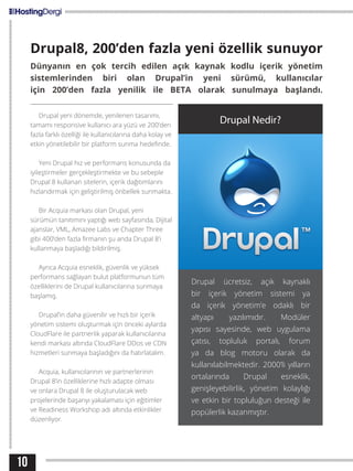 10
Drupal8, 200’den fazla yeni özellik sunuyor
Dünyanın en çok tercih edilen açık kaynak kodlu içerik yönetim
sistemlerinden biri olan Drupal’in yeni sürümü, kullanıcılar
için 200’den fazla yenilik ile BETA olarak sunulmaya başlandı.
Drupal yeni dönemde, yenilenen tasarımı,
tamamı responsive kullanıcı ara yüzü ve 200’den
fazla farklı özelliği ile kullanıcılarına daha kolay ve
etkin yönetilebilir bir platform sunma hedefinde.
Yeni Drupal hız ve performans konusunda da
iyileştirmeler gerçekleştirmekte ve bu sebeple
Drupal 8 kullanan sitelerin, içerik dağıtımlarını
hızlandırmak için geliştirilmiş önbellek sunmakta.
Bir Acquia markası olan Drupal, yeni
sürümün tanıtımını yaptığı web sayfasında, Dijital
ajanslar, VML, Amazee Labs ve Chapter Three
gibi 400’den fazla firmanın şu anda Drupal 8’i
kullanmaya başladığı bildirilmiş.
Ayrıca Acquia esneklik, güvenlik ve yüksek
performans sağlayan bulut platformunun tüm
özelliklerini de Drupal kullanıcılarına sunmaya
başlamış.
Drupal’in daha güvenilir ve hızlı bir içerik
yönetim sistemi oluşturmak için önceki aylarda
CloudFlare ile partnerlik yaparak kullanıcılarına
kendi markası altında CloudFlare DDos ve CDN
hizmetleri sunmaya başladığını da hatırlatalım.
Acquia, kullanıcılarının ve partnerlerinin
Drupal 8’in özelliklerine hızlı adapte olması
ve onlara Drupal 8 ile oluşturulacak web
projelerinde başarıyı yakalaması için eğitimler
ve Readiness Workshop adı altında etkinlikler
düzenliyor.
Drupal Nedir?
Drupal ücretsiz, açık kaynaklı
bir içerik yönetim sistemi ya
da içerik yönetim’e odaklı bir
altyapı yazılımıdır. Modüler
yapısı sayesinde, web uygulama
çatısı, topluluk portalı, forum
ya da blog motoru olarak da
kullanılabilmektedir. 2000’li yılların
ortalarında Drupal esneklik,
genişleyebilirlik, yönetim kolaylığı
ve etkin bir topluluğun desteği ile
popülerlik kazanmıştır.
 
