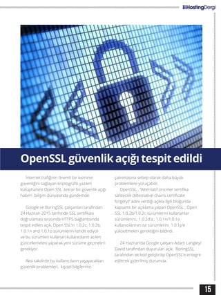15
OpenSSLgüvenlikaçığıtespitedildi
İnternet trafiğinin önemli bir kısmının
güvenliğini sağlayan kriptografik yazılım
kütüphanesi Open SSL ,tekrar bir güvenlik açığı
haberi bilişim dünyasında gündemde.
Google ve BoringSSL çalışanları tarafından
24 Haziran 2015 tarihinde SSL sertifikası
doğrulaması sırasında HTTPS bağlantısında
tespit edilen açık, Open SSL’in 1.0.2c, 1.0.2b,
1.0.1n and 1.0.1o sürümlerini tehdit ediyor
ve bu sürümleri kullanan kullanıcıların acilen
güncellemeleri yaparak yeni sürüme geçmeleri
gerekiyor.
Aksi takdirde bu kullanıcıların yaşayacakları
güvenlik problemleri, kişisel bilgilerinin
çalınmasına sebep olarak daha büyük
problemlere yol açabilir.
OpenSSL , “Alternatif zincirler sertifika
sahtecilik (Alternative chains certificate
forgery)” adını verdiği açıkla ilgili bloğunda
kapsamlı bir açıklama yapan OpenSSL ; Open
SSL 1.0.2b/1.0.2c sürümlerini kullananlar
sürümlerini, 1.0.2d’a ; 1.0.1n/1.0.1o
kullanıcılarının ise sürümlerini 1.0.1p’e
yükseltmeleri gerektiğini bildirdi.
24 Haziran’da Google çalışanı Adam Langley/
David tarafından duyurulan açık, BoringSSL
tarafından ek kod geliştirilip OpenSSL’e entegre
edilerek giderilmiş durumda.
 