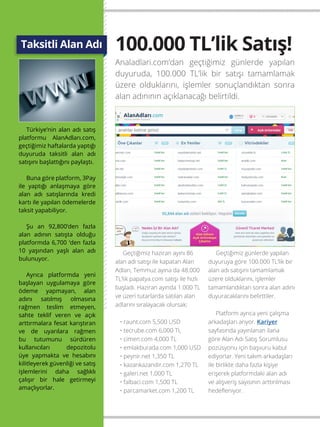 16
Türkiye’nin alan adı satış
platformu AlanAdları.com,
geçtiğimiz haftalarda yaptığı
duyuruda taksitli alan adı
satışını başlattığını paylaştı.
Buna göre platform, 3Pay
ile yaptığı anlaşmaya göre
alan adı satışlarında kredi
kartı ile yapılan ödemelerde
taksit yapabiliyor.
Şu an 92,800’den fazla
alan adının satışta olduğu
platformda 6,700 ‘den fazla
10 yaşından yaşlı alan adı
bulunuyor.
Ayrıca platformda yeni
başlayan uygulamaya göre
ödeme yapmayan, alan
adını satılmış olmasına
rağmen teslim etmeyen,
sahte teklif veren ve açık
arttırmalara fesat karıştıran
ve de uyarılara rağmen
bu tutumunu sürdüren
kullanıcıları depozitolu
üye yapmakta ve hesabını
kilitleyerek güvenliği ve satış
işlemlerini daha sağlıklı
çalışır bir hale getirmeyi
amaçlıyorlar.
Taksitli Alan Adı 100.000 TL’lik Satış!
Analadlari.com’dan geçtiğimiz günlerde yapılan
duyuruda, 100.000 TL’lik bir satışı tamamlamak
üzere olduklarını, işlemler sonuçlandıktan sonra
alan adınının açıklanacağı belirtildi.
Geçtiğimiz haziran ayını 86
alan adı satışı ile kapatan Alan
Adları, Temmuz ayına da 48.000
TL’lik papatya.com satışı ile hızlı
başladı. Haziran ayında 1.000 TL
ve üzeri tutarlarda satılan alan
adlarını sıralayacak olursak;
• raunt.com 5,500 USD
• tecrube.com 6,000 TL
• cimen.com 4,000 TL
• emlakburada.com 1,000 USD
• peynir.net 1,350 TL
• kazankazandir.com 1,270 TL
• galeri.net 1,000 TL
• falbaci.com 1,500 TL
• parcamarket.com 1,200 TL
Geçtiğimiz günlerde yapılan
duyuruya göre 100.000 TL’lik bir
alan adı satışını tamamlamak
üzere olduklarını, işlemler
tamamlandıktan sonra alan adını
duyuracaklarını belirttiler.
Platform ayrıca yeni çalışma
arkadaşları arıyor. Kariyer
sayfasında yayınlanan ilana
göre Alan Adı Satış Sorumlusu
pozüsyonu için başvuru kabul
ediyorlar. Yeni takım arkadaşları
ile birlikte daha fazla kişiye
erişerek platformdaki alan adı
ve alışveriş sayısının arttırılması
hedefleniyor.
 