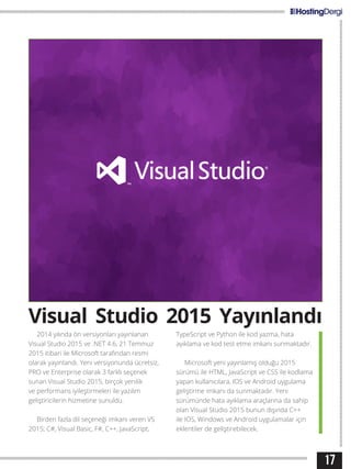17
2014 yılında ön versiyonları yayınlanan
Visual Studio 2015 ve .NET 4.6, 21 Temmuz
2015 itibari ile Microsoft tarafından resmi
olarak yayınlandı. Yeni versiyonunda ücretsiz,
PRO ve Enterprise olarak 3 farklı seçenek
sunan Visual Studio 2015, birçok yenilik
ve performans iyileştirmeleri ile yazılım
geliştiricilerin hizmetine sunuldu.
Birden fazla dil seçeneği imkanı veren VS
2015; C#, Visual Basic, F#, C++, JavaScript,
TypeScript ve Python ile kod yazma, hata
ayıklama ve kod test etme imkanı sunmaktadır.
Microsoft yeni yayınlamış olduğu 2015
sürümü ile HTML, JavaScript ve CSS ile kodlama
yapan kullanıcılara, IOS ve Android uygulama
geliştirme imkanı da sunmaktadır. Yeni
sürümünde hata ayıklama araçlarına da sahip
olan Visual Studio 2015 bunun dışında C++
ile IOS, Windows ve Android uygulamalar için
eklentiler de geliştirebilecek.
Visual Studio 2015 Yayınlandı
 