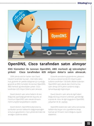 19
OpenDNS, Cisco tarafından satın alınıyor
DNS hizmetleri ile tanınan OpenDNS, ABD merkezli ağ teknolojileri
şirketi Cisco tarafından 635 milyon dolar’a satın alınacak.
2006 yılında eski bir hacker olan David
Ulevitch tarafından kurulan , internette daha
hızlı, güvenilir bir şekilde dolaşmak için sunduğu
güvenlik ve DNS hizmetleri ile tanınan OpenDNS,
ABD merkezli ağ teknolojileri şirketi Cisco
tarafından 635 milyon Dolar’a satın alınacak.
David Ulevitch satın alma haberini ilk kez
bloğunda yayınladığı gönderide duyurdu ve
Cisco’nun OpenDNS’i satın alacak olmasını
memnuniyetle karşıladıklarını söyledi.
David Ulevitch, OpenDNS kullanıcılarına,
sundukları servisin kalitesinin değişmeyeceğini
ve bunun garantisinin, Cisco yöneticilerinden de
alındığını sözlerine ekledi.
Güvenlik servislerini güçlendirme çabasının
bir sonucu olarak Günde 65 milyon’a yakın
kullanıcı tarafından 150 farklı ülkede kullanılan
OpenDNS’i satın alacak olan Cisco’nun bu
satın almayı 2016 yılının sonlarına doğru
tamamlayacağı öngörülüyor.
David Ulevitch, satın alma ile ilgili haberi
bloğunda duyurmasının ardından, gönderdiği
e-posta ile konu ile ilgili duygularını OpenDNS
çalışanları ile de paylaştı.
OpenDNS kullanıcıları satın alma sonrasında
kafalarında oluşan soru işaretlerine cevap
bulmak için firmanın resmi bloğunu ziyaret
edebilirler.
 