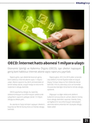 21
OECD:İnternethattıabonesi1milyaraulaştı
Rapora göre, üye ülkelerde bulunan geniş
bant kablosuz internet abone sayısı 1 milyara
ulaştı. Abone sayısının bu denli artmasındaki en
temel sebep olarak, sosyal medya ve ekonomik
nedenlerin olduğu belirtildi.
OECD yayınlamış olduğu bu raporda;
telekomünikasyon ve enformasyon sektöründe
çalışanların sayısının yaklaşık olarak 13 milyon
olduğuna dikkat çekti.
Bu alanda en fazla istihdam saylayan ülkelerin
başında ise %4 ile Güney Kore ve İrlanda olduğu
belirtildi.
Rapora göre; 2012 ila 2014 yılları arasında
cep telefonu hizmet fiyatlarındaki en büyük
düşüş Türkiye, İtalya ve Yeni Zellanda olarak
belirtildi. Yine bu teknoloji ürün ve hizmetler
ihracatında liderliğini Amerika’nın elinde olduğu
açıklandı.
Bilgisayar ve diğer elektronik aletlerin
kullanımı konusunda en uzman ülkenin Güney
Kore olduğu belirtilen raporda, İrlanda, İsveç
ve İngiltere’nin ise enformasyon teknolojileri
alanında teknik anlamda ileri düzeyde olduğu
ifade edildi.
Ekonomik İşbirliği ve Kalkınma Örgütü (OECD), üye ülkeleri kapsayan,
geniş bant kablosuz internet abone sayısı raporunu yayınladı.
 