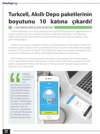 22
Dileyen
tüm iOS ve
Android
kul-
lanıcılarının ücretsiz
olarak indirebildikleri
Turkcell Akıllı Depo,
Turkcell’liler tarafın-
dan kullanılabiliyor.
Tüm kullanıcılarına
ücretsiz 1 GB’lık sakla-
ma alanı sunan Akıllı
Depo’da, Turkcell
Platinum müşterileri
ve Turkcell T60 alanlar
ise 500 GB saklama
alanına kavuşuyorlar.
Turkcell, Akıllı Depo paketlerinin
boyutunu 10 katına çıkardı!
    1 GB DEPOLAMA ALANI ÜCRETSİZ                                   
Turkcell’in Akıllı Depo servisi dosya depolama alanını genişletti. Kolay kullanım sağlayan yenilenmiş
arayüzü ve gelişmiş otomatik yedekleme özelliği ile ön plana çıkan Akıllı Depo 10 kat daha fazla
saklama alanıyla, kullanıcılarına telefonları ile hiçbir kareyi kaçırmadan daha çok fotoğraf ve video
çekme olanağı sağlıyor.
Turkcell, dileyen herkesin fotoğraftan videoya, müzik dosyalarından önemli belgelerine kadar tüm
dosyalarını güvenle saklayabilmeleri için yenilediği Akıllı Depo servisinin ücretli paketlerinde sunduğu
kapasiteleri 10 kat yükseltti. Bu sayede Turkcell Akıllı Depo uygulamasını kullananarak fotoğraf, video
ve dosyalarını yedekleyen Turkcell’lilerin akıllı telefonlarındaki saklama alanı dolmuyor.
Mobil cihazların sınırlı saklama kapasitesini Akıllı Depo mobil uygulaması ile ek hafıza sağlayan
Turkcell, aylık 3.90 TL’lik paketin saklama alanını 5 GB’tan 50 GB’a, aylık 9.90 TL’ye alınabilen 50 GB’lik
paketinin kapasitesini 50 GB’tan 500 GB’a, aylık 19.90 TL’ye alınabilen 250 GB’lık paketin saklama
kapasitesi ise 2,5 TB’a yükseltti.
 
