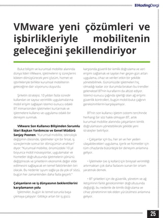 25
VMware yeni çözümleri ve
işbirlikleriyle mobilitenin
geleceğini şekillendiriyor
Bulut bilişim ve kurumsal mobilite alanında
dünya lideri VMware, işletmelerin iş süreçlerini
kökten dönüştürecek yeni çözüm, hizmet ve
işbirlikleriyle birlikte kurumsal mobilitenin
geleceğine dair vizyonunu duyurdu.
Şirketin stratejisi, 10 yıldan fazla süredir
kullanılan ve sayısız verimlilik uygulamalarına
mobil erişim sağlayan istemci-sunucu odaklı
BT mimarisinden işletmeleri kurtarmak ve
işletmelere kullanıcı ve uygulama odaklı bir
deneyim sunmak.
VMware Son Kullanıcı Bilişimden Sorumlu
İdari Başkan Yardımcısı ve Genel Müdürü
Sanjay Poonen, “Kurumsal mobilite, teknolojik
değişimin ötesinde, işletmeler için bir fırsat, iş
süreçlerinde somut bir dönüşümün anahtarı”
diyor: “Kurumsal mobilite, önümüzdeki 10 yıl
boyunca mobil inovasyonlar, uygulamalar ve
hizmetler doğrultusunda işletmelerin yönünü
değiştirecek ve şirketlerin ekonomik değer elde
edilmesini sağlayacak en temel faktörlerden biri
olacak. Bu nedenle ‘uyum sağla ya da yok ol’ sözü,
bugün her zamankinden daha fazla geçerli.”
Çalışanların ve iş dünyasının beklentilerini
karşılamanın yolu
İşletmeler, bugün iki temel sorunla başa
çıkmaya çalışıyor: Gittikçe artan bir iş gücü
karşısında güvenli bir kimlik doğrulama ve veri
erişimi sağlamak ve sayıları her geçen gün artan
uygulama, cihaz ve verileri etkin bir şekilde
yönetebilmek. Günümüzde işletmeleri hiç
olmadığı kadar zor durumda bırakan bu trendler
geleneksel BT’nin kurallarını da altüst ediyor.
İstemci-sunucu çağında işlerliği olan ağ erişimi
güvenlik kontrolleri, bugün mobil-bulut çağının
gereksinimlerini karşılayamıyor.
BT’nin son kullanıcı işletim sistemi tercihinde
herhangi bir söz hakkı olmayan BT, artık
kurumsal mobilite alanında çalışanların kimlik
doğrulamasını yönetebilecek şekilde yeni
stratejiler belirliyor.
• Çalışanlar için bu, her an ve her yeden
ulaşabilecekleri uygulama, içerik ve hizmetler için
tüm cihazlarda bütünleşik bir deneyim anlamına
geliyor.
• İşletmeler (ve iş kolları) için bireysel verimliliği
artırmaktan çok daha fazlasını sunan bir ortam
yaratmak demek.
• BT şirketleri için de güvenlik, yönetim ve ağ
iletişiminin farklı gereksinimler doğrultusunda
değiştiği, bu nedenle de kimlik doğrulama ve
cihaz yönetiminin tek elden yürütülmesi anlamına
geliyor.
 