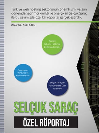 SELÇUK SARAÇ
Türkiye web hosting sektörünün önemli ismi ve son
dönemde yatırımcı kimliği ile öne çıkan Selçuk Saraç
ile bu sayımızda özel bir röportaj gerçekleştirdik.
Röportaj : Emin DOĞU
Radore
Yatırımı Hakkında
Değerlendirmeler
Selçuk Saraç’tan
Girişimcilere Özel
Tavsiyeler
Spaceman
Ventures ve
Yatırım Planları
ÖZEL RÖPORTAJ
 
