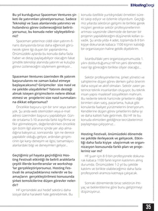 35
Bu yıl kurduğunuz Spaceman Ventures şir-
keti ile yatırımları yönetiyorsunuz. Sadece
Teknoloji ve Saas alanlarında yatırımcı ve
hızlandırıcı görev üstleneceğinizi belirti-
yorsunuz, bu konuda neler söyleyebilirsi-
niz?
Spaceman yeterince ciddi olan yatırım-fi-
nans dünyasında biraz daha eğlenceli görü-
necek işlere ilgi duyan bir yapılandırma.
Önümüzdeki aylarda bu konuda daha fazla
haber ve detay paylaşabiliyor olacağım fakat
şimdilik teknoloji alanında yatırım ve kuluçka
görevi üstleneceğini söylemem gerekiyor...
Spaceman Ventures üzerinden ilk yatırım
başvurularını ne zaman kabul etmeye
başlayacaksınız? Girişimciler size nasıl ve
ne şekilde ulaşabilirler? Yatırım desteği
almak isteyen girişimcilerin nelere dikkat
etmesi ve projelerini size nasıl sunmaları-
na dikkat ediyorsunuz?
Öncelikle başvuru için bir sınır veya zaman
yok. Şu anda web sitemizden veya e-mail
adresi üzerinden başvuru yapılabiliyor. Gün-
de ortalama 5-10 arasında farklı kişi/firma ve
fikir görmekteyim, değerlendirirken öncelikle
işin bizim ilgil alanımız içinde yer alıp alma-
dığına bakıyoruz, sonrasında işin ne derece
yapılabilir olduğu geliyor, ardından girişim-
cinin işe karşı deneyim ve ilgisi, tamamlayıcı
alanlardaki bilgi ve deneyimleri geliyor...
Geçtiğimiz yıl hayata geçirdiğiniz Hos-
ting Festivali etkinliği ile belirli aralıklarla
çeşitli illerde konferanslar ve workshop
‘lar gerçekleştiriyorsunuz. Hosting Fes-
tivali ile amaçladıklarınız nelerdir ve bu
amaçların gerçekleştirilmesi konusunda
şirket temsilcilerine düşen görevler neler-
dir?
HF içerisindeki asıl hedef sektörü daha
sosyal daha haraketli hale getirebilmek. Bu
konuda özellikle yurtdışındaki örnekleri süre-
kli takip ediyor ve özlemle izliyordum. Geçtiği-
miz yıllarda sektörün gelişimi ile birlikte gerek
müşteri gerekse sektör profesyonellerinin
artması sayesinde ülkemizde de benzer bir
projenin yapılabileceğini düşünerek kolları sı-
vadık. Şu anda yılda 4 adet, toplamda 8-9 bin
kişiye dokunarak kabaca 1100 kişinin katıldığı
bir organizasyon haline geldik diyebilirim.
İstanbul’daki yeni organizasyonumuzda 1.
yılını doldurduğumuz HF’nin yeni dönemde
nasıl ilgi göreceğini birlikte izliyor olacağız...
Sektör profesyonellerine, şirket yönetici ve
sahiplerine düşen görev derken şahsi önerim
daha sosyal ve aktif olmaları. Sektör zaten ye-
terince teknik insanlardan oluşuyor, bu teknik
insan yapısı maalesef sosyallikten mahrum.
Bu nedenle teknik haricinde şirketlerin diğer
birimleri olan satış, pazarlama, hukuk gibi
konularda faaliyet yürütmelerini öneriyorum.
Kendilerine düşen görev şirketlerini daha iyi
ve daha kaliteli hale getirmek. Biz HF ile bu
konuda elimizden geldiğince tecrübelerimizi
paylaşmaya çalışıyoruz...
Hosting Festivali, önümüzdeki dönemde
ne şekilde ilerleyecek ve gelişecek. Etkin-
liği daha fazla kişiye ulaştırmak ve organ-
nizasyon konusunda farklı plan ve proje-
leriniz var mı?
HF şuan için 8-9 bin profesyonele dokuna-
rak kabaca 1100 farklı kişinin katılımını almış
durumda. Önümüzdeki 1-2 yıl bu şekilde
katılımı ve birlikte olabileceğimiz daha fazla
profesyoneli aramıza katmaya çalışacak.
Sonraki dönemlerde biraz sektörün ihti-
yaç ve beklentilerine göre bunu geliştirmeyi
düşünüyoruz.
 