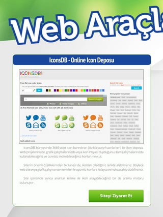 40
IconsDB-OnlineIconDeposu
IconsDB, bünyesinde 3669 adet icon barındıran (biz bu yazıyı hazırlarken) bir ikon deposu.
Web projelerinizde, grafik çalışmalarınızda veya ikon ihtiyacı duyduğunuz tüm çalışmalarınızda
kullanabileceğiniz ve ücretsiz indirebileceğiniz ikonlar mevcut.
Sitenin önemli özelliklerinden bir tanesi de, ikonları dilediğiniz renkte alabilmeniz. Böylece
websiteveyagrafikçalışmanızınrenkleriileuyumluikonlarakolaycavehızlıcasahipolabilirsiniz.
Site içerisinde ayrıca anahtar kelime ile ikon arayabileceğiniz bir de arama motoru
bulunuyor.
Web Araçla
 