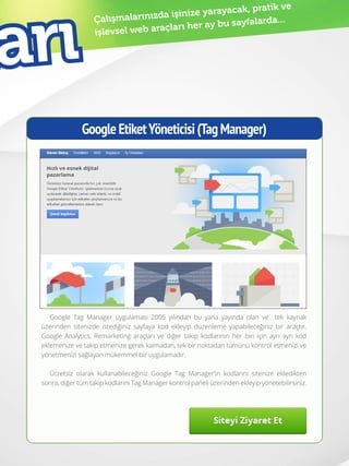 41
Çalışmalarınızda işinize yarayacak, pratik ve
işlevsel web araçları her ay bu sayfalarda...
GoogleEtiketYöneticisi(TagManager)
Google Tag Manager uygulaması 2005 yılından bu yana yayında olan ve tek kaynak
üzerinden sitenizde istediğiniz sayfaya kod ekleyip düzenleme yapabileceğiniz bir araçtır.
Google Analytics, Remarketing araçları ve diğer takip kodlarının her biri için ayrı ayrı kod
eklemenize ve takip etmenize gerek kalmadan, tek bir noktadan tümünü kontrol etmenizi ve
yönetmenizi sağlayan mükemmel bir uygulamadır.
Ücretsiz olarak kullanabileceğiniz Google Tag Manager’in kodlarını sitenize ekledikten
sonra, diğer tüm takip kodlarını Tag Manager kontrol paneli üzerinden ekleyip yönetebilirsiniz.
arı
 