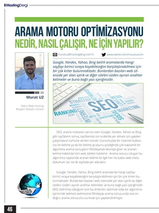 46
ARAMA MOTORU OPTİMİZASYONU
NEDİR,NASILÇALIŞIR,NEİÇİNYAPILIR?
SEO, arama motorları servisi olan Google, Yandex, Yahoo ve Bing
gibi sayfaların sonuç sayfasında üst sıralarda yer alması için yapılan
çalışmaların tümüne verilen isimdir. Günümüzde bir internet kullanı-
cısı bir kelime ya da bir kelime grubunu yazdığında çok kapsamlı bir
algoritma arama sonuçların filtreleyerek devreye girer ve aranan
kelime hakkında tüm web siteleri listelenir. Arama sonucu oluşan bu
algoritma sayesinde aranan kelime ile ilgili her ne kadar web sitesi,
doküman var ise ilk sayfada yer alacaktır.
Google, Yandex, Yahoo, Bing belirli aramalarda hangi sayfayı
birinci sıraya koyabileceğini karşılaştırabilmesi için bir çok kriter bu-
lunmaktadır. Bunlardan bazıları web sitenizde yer alan içerik ve diğer
siteleri sizden ayıran anahtar kelimeler ve buna bağlı yazı içeriğinizdir.
SEO, belirtmiş olduğum tüm bu kriterleri optimize edip bir algoritma
içerisinde kelimesi kelimesine filtreleyip arama sonucunda size en
doğru arama sonucunu sunmak için yapılandırılmıştır.
Murat UZ
Natro Web Hosting
Müşteri Destek Uzmanı
Google, Yandex, Yahoo, Bing belirli aramalarda hangi
sayfayı birinci sıraya koyabileceğini karşılaştırabilmesi için
bir çok kriter bulunmaktadır. Bunlardan bazıları web sit-
enizde yer alan içerik ve diğer siteleri sizden ayıran anahtar
kelimeler ve buna bağlı yazı içeriğinizdir.
muratuz@hostingdergi.com.tr www.twitter.com/muratuzcom
 