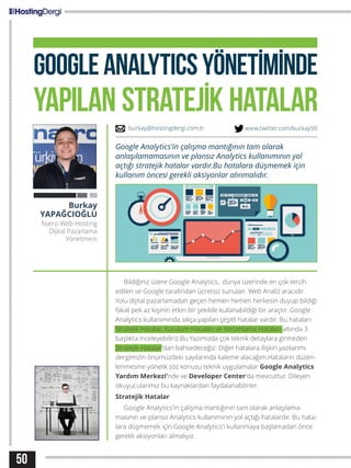 50
GOOGLEANALYTICSYÖNETİMİNDE
YAPILAN STRATEJİK HATALAR
Bildiğiniz üzere Google Analytics, dünya üzerinde en çok tercih
edilen ve Google tarafından ücretsiz sunulan Web Analiz aracıdır.
Yolu dijital pazarlamadan geçen hemen hemen herkesin duyup bildiği
fakat pek az kişinin etkin bir şekilde kullanabildiği bir araçtır. Google
Analytics kullanımında sıkça yapılan çeşitli hatalar vardır. Bu hataları
Stratejik Hatalar, Kurulum Hataları ve Yorumlama Hataları altında 3
başlıkta inceleyebiliriz.Bu Yazımızda çok teknik detaylara girmeden
Stratejik Hatalar’dan bahsedeceğiz. Diğer hatalara ilişkin yazılarımı
dergimizin önümüzdeki sayılarında kaleme alacağım.Hataların düzen-
lenmesine yönelik söz konusu teknik uygulamalar Google Analytics
Yardım Merkezi’nde ve Developer Center’da mevcuttur. Dileyen
okuyucularımız bu kaynaklardan faydalanabilirler.
Stratejik Hatalar
Google Analytics’in çalışma mantığının tam olarak anlaşılama-
masının ve plansız Analytics kullanımının yol açtığı hatalardır. Bu hata-
lara düşmemek için Google Analytics’i kullanmaya başlamadan önce
gerekli aksiyonları almalıyız.
Burkay
YAPAĞCIOĞLU
Natro Web Hosting
Dijital Pazarlama
Yönetmeni
Google Analytics’in çalışma mantığının tam olarak
anlaşılamamasının ve plansız Analytics kullanımının yol
açtığı stratejik hatalar vardır.Bu hatalara düşmemek için
kullanım öncesi gerekli aksiyonlar alınmalıdır.
burkay@hostingdergi.com.tr www.twitter.com/burkay90
 