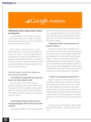 52
2)Ölçümleme planı oluşturmadan ölçme-
ye kalkışmak
Google Analytics’i etkin kullanarak doğru
verileri toplamak ve bunları doğru anlamlan-
dırıp gerekli aksiyonları almak için mutlaka bir
ölçümleme planı yapmalısınız.
Neyi , neden, nasıl ölçeceksiniz , verilere
ilişkin metriklerde hangi rakamları başarı sa-
yacaksınız, verileri nasıl hangi yapıda segmen-
te edeceksiniz , verileri yorumladıktan sonra
alacağınız aksiyonlara nasıl karar vereceksiniz ?
Tüm bu sorulara cevap verebilmek için dinamik
yapıda, güncellenen ve doğru yapılandırılmış
bir plan oluşturmalısınız?
Ölçümleme planı oluşturuken planda yer
alması gereken başlıklar?
• İş hedefleriniz doğrultusunda web say-
fanızın var olma sebebi nedir?
Bu aşamada üst yöneticilerinizden ve
çalışma arkadaşlarınızdan yardım alabilirsiniz.
Koyacağınız hedefler yapılabilir, anlaşılır, yöne-
tilebilir ve faydalı olmalıdır. Örnek iş hedefleri;
farkındalık yaratmak, satış yapmak, üye kaydı
toplamak olabilir.
• Bu hedeflere ilişkin performansınızı
hangi göstergelere (KPI) bakarak takip ede-
ceksiniz?
Koyacağınız hedeflere ilişkin hangi metrikler
performansınızı ölçmede yardımcı olacak? Ama-
cınız üye kaydı toplamak ise, üye olan kullanıcı
sayısı, dönüşüm oranı, üye kayıt sayfasından
çıkış oranı vb. metrikler performansınızı ölçme-
de yardımcı olabilir.
• Metriklere ilişkin hangi rakamlar sizi
başarılı kılacak ?
Bu sorunun cevabı varsa koyduğunuz ve
size verilen hedef rakamlara, geçmiş yıllara göre
olan performansınıza ve elinizde rakiplerinizin
gösterdiği performansa ilişkin rakamlara göre
değişir. Yöneticiniz sizden web sayfanızda
gerçekleştireceğiniz kampanyayla önceki kam-
panya sayesinde gerçekleştirdiğiniz satışların 2
katına çıkmanızı ya da geçtiğimiz yıl siteye gelen
trafiğin %50’si kadar trafik elde etmenizi ya da x
firmasına ait rakamı yakalamanızı isteyebilir.
• Verileri nasıl segmente edeceksiniz ?
Büyük veri yığınını Analytics zaten işliyor ve
raporlarda Kitle, Edinme, Dönüşüm, Davranış
gibi kategorilerde sizlere sunuyor. Size düşen
bu rapor başlıklarının altında yer alan çeşitli
segmentlerden hangisini kullanacağınıza karar
vermek ya da yeni segmentler oluşturmak. Bu
sayede büyük verileri parçalayıp, guruplandıra-
rak daha yorumlanabilir guruplar oluşturabilirsi-
niz.
Örneğin web sayfanıza gelen trafiği ,trafiğin
geldiği kanallara göre , cihazlara göre gurupla-
mak.
 