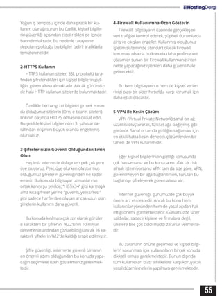 55
Yoğun iş temposu içinde daha pratik bir ku-
llanım olanağı sunan bu özellik, kişisel bilgile-
rin güvenliği açısından ciddi riskleri de içinde
barındırmaktadır. Bu nedenle tarayıcının
depolamış olduğu bu bilgiler belirli aralıklarla
temizlenmelidir.
2-HTTPS Kullanın
HTTPS kullanan siteler, SSL protokolü tara-
fından şifrelendikleri için kişisel bilgilerin gizli-
liğini güven altına almaktadır. Ancak günümüz-
de hala HTTP kullanan sitelerde bulunmaktadır.
Özellikle herhangi bir bilginizi girmek zorun-
da olduğunuz sitelerin (Örn, e-ticaret siteleri)
linkinin başında HTTPS olmasına dikkat edin.
Bu şekilde kişisel bilgilerinizin 3. şahıslar ta-
rafından erişimini büyük oranda engellemiş
olursunuz.
3-Şifrelerinizin Güvenli Olduğundan Emin
Olun
Hepimiz internette dolaşırken pek çok yere
üye oluyoruz. Peki, üye olurken oluşturmuş
olduğumuz şifrelerin güvenliğinden ne kadar
eminiz. Bu konuda bilgisayar uzmanlarının
ortak kanısı şu şekilde; “H6?ix34” gibi karmaşık
ama kısa şifreler yerine “guvenliuyeliksifresi”
gibi sadece harflerden oluşan ancak uzun olan
şifrelerin kullanımı daha güvenli.
Bu konuda kırılması çok zor olarak görülen
8 karakterli bir şifrenin %22’sinin 10 milyar
denemenin ardından çözülebildiği ancak 16 ka-
rakterli şifrelerin %12’de kaldığı tespit edilmiştir.
Şifre güvenliği, internette güvenli olmanın
en önemli adımı olduğundan bu konuda yapa-
cağın seçimlere özen göstermeniz gerekmek-
tedir.
4-Firewall Kullanımına Özen Gösterin
Firewall, bilgisayarın üzerinde gerçekleşen
veri trafiğini kontrol ederek, şüpheli durumlarda
giriş ve çıkışları engeller. Kullanmış olduğunuz
işletim sisteminde standart olarak Firewall
koruması olsa da bu konuda daha profesyonel
çözümler sunan bir Firewall kullanmanız inter-
nette yapacağınız işlemleri daha güvenli hale
getirecektir.
Bu hem bilgisayarınızı hem de kişisel verile-
rinizi olası bir siber hırsızlığa karşı korumak için
daha etkili olacaktır.
5-VPN ile Kesin Çözüm
VPN (Virtual Private Network) sanal bir ağ
uzantısı oluşturarak, fiziksel ağa bağlıymış gibi
görünür. Sanal ortamda gizliliğin sağlaması için
en etkili hatta kesin denecek çözümlerden bir
tanesi de VPN kullanımıdır.
Eğer kişisel bilgilerinizin gizliliği konusunda
çok hassassanız ve bu konuda en ufak bir risk
almak istemiyorsanız VPN tam da size göre. VPN,
güvenilmeyen bir ağa bağlanılırken, kurulan bu
bağlantıyı şifreleyerek güven altına alır.
İnternet güvenliği, günümüzde çok büyük
önem arz etmektedir. Ancak bu konu hem
kullanıcılar yönünden hem de yasal açıdan hak
ettiği önemi görmemektedir. Günümüzde siber
saldırılar, sadece kişilere ve firmalara değil,
ülkelere bile çok ciddi maddi zararlar vermekte-
dir.
Bu zararların önüne geçilmesi ve kişisel bilgi-
lerin korunması için kullanıcıların birçok konuda
dikkatli olması gerekmektedir. Bunun dışında
tüm kullanıcıları olası tehlikelere karşı koruyacak
yasal düzenlemelerin yapılması gerekmektedir.
 