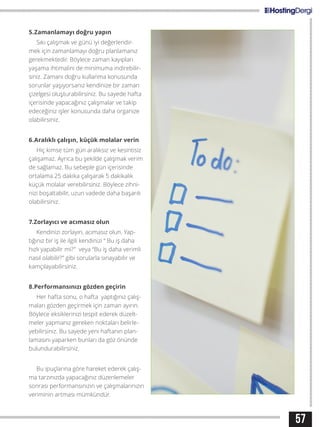 57
5.Zamanlamayı doğru yapın
Sıkı çalışmak ve günü iyi değerlendir-
mek için zamanlamayı doğru planlamanız
gerekmektedir. Böylece zaman kayıpları
yaşama ihtimalini de minimuma indirebilir-
siniz. Zamanı doğru kullanma konusunda
sorunlar yaşıyorsanız kendinize bir zaman
çizelgesi oluşturabilirsiniz. Bu sayede hafta
içerisinde yapacağınız çalışmalar ve takip
edeceğiniz işler konusunda daha organize
olabilirsiniz.
6.Aralıklı çalışın, küçük molalar verin
Hiç kimse tüm gün aralıksız ve kesintisiz
çalışamaz. Ayrıca bu şekilde çalışmak verim
de sağlamaz. Bu sebeple gün içerisinde
ortalama 25 dakika çalışarak 5 dakikalık
küçük molalar verebilirsiniz. Böylece zihni-
nizi boşaltabilir, uzun vadede daha başarılı
olabilirsiniz.
7.Zorlayıcı ve acımasız olun
Kendinizi zorlayın, acımasız olun. Yap-
tığınız bir iş ile ilgili kendinizi “ Bu iş daha
hızlı yapabilir mi?” veya “Bu iş daha verimli
nasıl olabilir?” gibi sorularla sınayabilir ve
kamçılayabilirsiniz.
8.Performansınızı gözden geçirin
Her hafta sonu, o hafta yaptığınız çalış-
maları gözden geçirmek için zaman ayırın.
Böylece eksiklerinizi tespit ederek düzelt-
meler yapmanız gereken noktaları belirle-
yebilirsiniz. Bu sayede yeni haftanın plan-
lamasını yaparken bunları da göz önünde
bulundurabilirsiniz.
Bu ipuçlarına göre hareket ederek çalış-
ma tarzınızda yapacağınız düzenlemeler
sonrası performansınızın ve çalışmalarınızın
veriminin artması mümkündür.
 