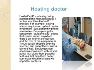 Hosted VoIP is a fast-growing
section of the market because it
further simplifies the VoIP
process. For example, getting
started requires no upfront capital
investment - just a monthly phone
service fee. Employees get a
convenient "plug and play" phone
that can be set up anywhere
there's an Internet connection,
and the rest of the equipment is
"cloud-based" (hosted over the
Internet) and out of the business
owner's hair. Employees can
access a convenient web-based
portal that gives them powerful
features that help them better
connect and communicate with
important contacts.
 