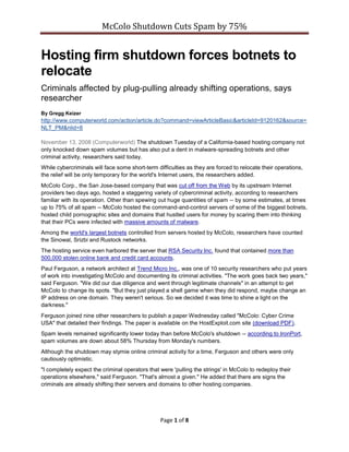 McColo Shutdown Cuts Spam by 75%


Hosting firm shutdown forces botnets to
relocate
Criminals affected by plug-pulling already shifting operations, says
researcher
By Gregg Keizer
http://www.computerworld.com/action/article.do?command=viewArticleBasic&articleId=9120162&source=
NLT_PM&nlid=8

November 13, 2008 (Computerworld) The shutdown Tuesday of a California-based hosting company not
only knocked down spam volumes but has also put a dent in malware-spreading botnets and other
criminal activity, researchers said today.
While cybercriminals will face some short-term difficulties as they are forced to relocate their operations,
the relief will be only temporary for the world's Internet users, the researchers added.
McColo Corp., the San Jose-based company that was cut off from the Web by its upstream Internet
providers two days ago, hosted a staggering variety of cybercriminal activity, according to researchers
familiar with its operation. Other than spewing out huge quantities of spam -- by some estimates, at times
up to 75% of all spam -- McColo hosted the command-and-control servers of some of the biggest botnets,
hosted child pornographic sites and domains that hustled users for money by scaring them into thinking
that their PCs were infected with massive amounts of malware.
Among the world's largest botnets controlled from servers hosted by McColo, researchers have counted
the Sinowal, Srizbi and Rustock networks.
The hosting service even harbored the server that RSA Security Inc. found that contained more than
500,000 stolen online bank and credit card accounts.
Paul Ferguson, a network architect at Trend Micro Inc., was one of 10 security researchers who put years
of work into investigating McColo and documenting its criminal activities. quot;The work goes back two years,quot;
said Ferguson. quot;We did our due diligence and went through legitimate channelsquot; in an attempt to get
McColo to change its spots. quot;But they just played a shell game when they did respond, maybe change an
IP address on one domain. They weren't serious. So we decided it was time to shine a light on the
darkness.quot;
Ferguson joined nine other researchers to publish a paper Wednesday called quot;McColo: Cyber Crime
USAquot; that detailed their findings. The paper is available on the HostExploit.com site (download PDF).
Spam levels remained significantly lower today than before McColo's shutdown -- according to IronPort,
spam volumes are down about 58% Thursday from Monday's numbers.
Although the shutdown may stymie online criminal activity for a time, Ferguson and others were only
cautiously optimistic.
quot;I completely expect the criminal operators that were 'pulling the strings' in McColo to redeploy their
operations elsewhere,quot; said Ferguson. quot;That's almost a given.quot; He added that there are signs the
criminals are already shifting their servers and domains to other hosting companies.




                                                 Page 1 of 8
 