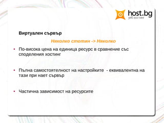 Виртуален сървър
Няколко стотин -> Няколко
● По-висока цена на единица ресурс в сравнение със
споделения хостинг
● Пълна самостоятелност на настройките - еквивалентна на
тази при нает сървър
● Частична зависимост на ресурсите
 