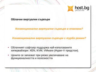 Облачни виртуални сървъри
Конвенционални виртуални сървъри в опаковка?
Kонвенционални виртуални сървъри с турбо режим?
● Облачният софтуер поддържа най-използваните
хипервайзори: XEN, KVM, VMware (Hyper-V предстои).
● Цените се запазват при рязко увеличаване на
функционалността и полезността
 
