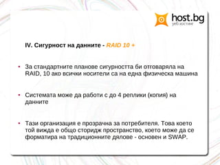 IV. Сигурност на данните - RAID 10 +
● За стандартните планове сигурността би отговаряла на
RAID, 10 ако всички носители са на една физическа машина
● Системата може да работи с до 4 реплики (копия) на
данните
● Тази организация е прозрачна за потребителя. Това което
той вижда е общо сторидж пространство, което може да се
форматира на традиционните дялове - основен и SWAP.
 