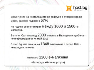 Увеличение на инсталациите на софтуер с отворен код на
месец за една година: с 57%
На година се инсталират между 1000 и 1500 е-
магазина.
Summer Cart има над 2300 клиента в България и чужбина -
по информация от м. май 2013
В start.bg има списък на 1348 е-магазина с около 10% -
невалидни линкове
минимум 1200 е-магазина
(без продажбите на услуги)
 