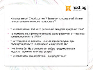 Използвате ли Cloud хостинг? Бихте ли използвали? Имате
ли притеснения относно тази услуга?
● “Не използваме, тъй като реално не виждаме нужда от това”
● “В момента не. Притесненията не са по-различни от тези при
конвенционалните VPS-и”
● “На този етап не ползвам, но съм заинтересуван при
бъдещото развите на магазина и сайтовете ми”
● “Не. Може би. Не съм проучил добре предимствата и
недостатъците на този вид услуга”
● “Не използвам Cloud хостинг, но с радост бих”
 