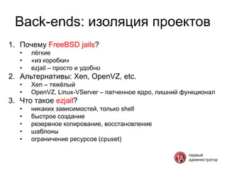 Back-ends: изоляция проектов
1. Почему FreeBSD jails?
   •   лѐгкие
   •   «из коробки»
   •   ezjail – просто и удобно
2. Альтернативы: Xen, OpenVZ, etc.
   •   Xen – тяжѐлый
   •   OpenVZ, Linux-VServer – патченное ядро, лишний функционал
3. Что такое ezjail?
   •   никаких зависимостей, только shell
   •   быстрое создание
   •   резервное копирование, восстановление
   •   шаблоны
   •   ограничение ресурсов (cpuset)
 