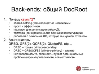Back-ends: общий DocRoot
1. Почему csync^2?
  •   shared-nothing, узлы полностью независимы
  •   прост и эффективен
  •   подходит для репликации между ДЦ
  •   триггеры (одно решение для данных и конфигураций)
  •   работаем с локальной ФС, которую мы «умеем готовить»
2. Альтернативы:
   DRBD, GFS(2), OCFS(2), GlusterFS, etc…
  •   DRBD – только primary-secondary
  •   DRBD + GFS/OCFS2 (primary-primary) – сложно
  •   нет боевого опыта, сложность, пугают потенциальные
      проблемы производительности, совместимость
 
