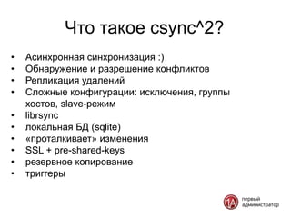 Что такое csync^2?
•   Асинхронная синхронизация :)
•   Обнаружение и разрешение конфликтов
•   Репликация удалений
•   Сложные конфигурации: исключения, группы
    хостов, slave-режим
•   librsync
•   локальная БД (sqlite)
•   «проталкивает» изменения
•   SSL + pre-shared-keys
•   резервное копирование
•   триггеры
 