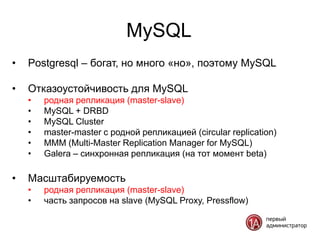 MySQL
•   Postgresql – богат, но много «но», поэтому MySQL

•   Отказоустойчивость для MySQL
    •   родная репликация (master-slave)
    •   MySQL + DRBD
    •   MySQL Cluster
    •   master-master с родной репликацией (circular replication)
    •   MMM (Multi-Master Replication Manager for MySQL)
    •   Galera – синхронная репликация (на тот момент beta)

•   Масштабируемость
    •   родная репликация (master-slave)
    •   часть запросов на slave (MySQL Proxy, Pressflow)
 